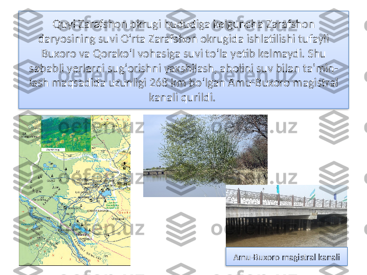 Quyi Zarafshon okrugi hududiga kelguncha Zarafshon
daryosining suvi O‘rta Zarafshon okrugida ishlatilishi tufayli 
Buxoro va Qorako‘l vohasiga suvi to‘la yetib kelmaydi. Shu 
sababli yerlarni sug‘orishni yaxshilash, aholini suv bilan ta’min-
lash maqsadida uzunligi 268 km bo‘lgan Amu-Buxoro magistral 
kanali qurildi. 
Amu-Buxoro magistral kanali   