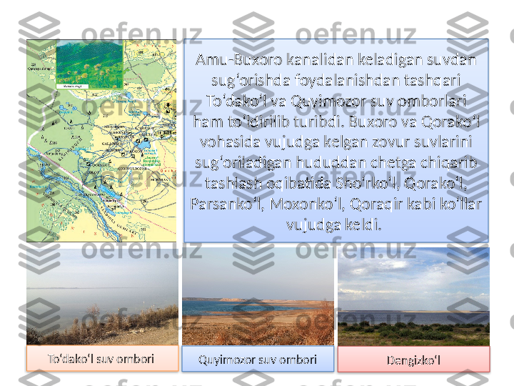 Amu-Buxoro kanalidan keladigan suvdan 
sug‘orishda foydalanishdan tashqari 
To‘dako‘l va Quyimozor  suv omborlari 
ham to‘ldirilib turibdi. Buxoro va  Qorako‘l 
vohasida vujudga kelgan zovur suvlarini 
sug‘oriladigan hududdan chetga chiqarib 
tashlash oqibatida Sho‘rko‘l, Qorako‘l, 
Parsanko‘l, Moxonko‘l, Qoraqir kabi ko‘llar 
vujudga keldi. 
Quyimozor suv omboriTo‘dako‘l suv ombori 
Dengizko‘l     