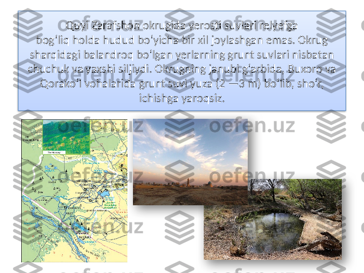 Quyi Zarafshon okrugida yerosti suvlari relyefga
bog‘liq holda hudud bo‘yicha bir xil joylashgan emas. Okrug 
sharqidagi balandroq bo‘lgan yerlarning grunt suvlari nisbatan 
chuchuk va yaxshi siljiydi.  Okrugning janubi g‘arbida, Buxoro va 
Qorako‘l vohalarida  grunt suvi yuza (2 —3 m) bo‘lib, sho‘r, 
ichishga yaroqsiz.    