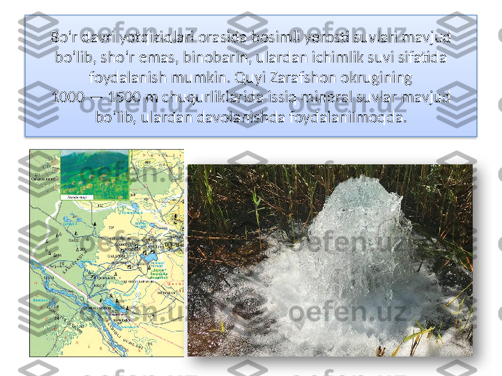 Bo‘r davri yotqiziqlari orasida bosimli yerosti suvlari mavjud
bo‘lib, sho‘r emas, binobarin, ulardan ichimlik suvi sifatida
foydalanish mumkin. Quyi Zarafshon okrugining
1000 — 1500 m chuqurliklarida issiq mineral suvlar mavjud
bo‘lib, ulardan davolanishda foydalanilmoqda.   