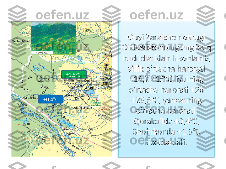 Quyi Zarafshon okrugi 
O‘zbekistonning eng issiq 
hududlaridan  hisoblanib, 
yillik o‘rtacha harorati 
+14,2 +15°C,  iyulning 
o‘rtacha harorati +28 
+29,6°C, yanvarning 
o‘rtacha  harorati  
Qorako‘lda +0,4°C, 
Shofirkonda +1,5°C 
hisoblanadi.  +1,5°C 
+0,4°C  