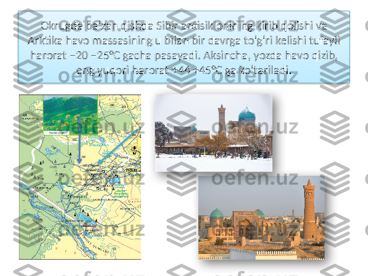   Okrugda ba’zan qishda Sibir antisiklonining kirib qolishi va 
Arktika havo massasining u bilan bir davrga to‘g‘ri kelishi tufayli 
harorat –20 –25°C gacha pasayadi. Aksincha, yozda havo qizib, 
eng yuqori harorat +44 +45°C ga ko‘tariladi.      