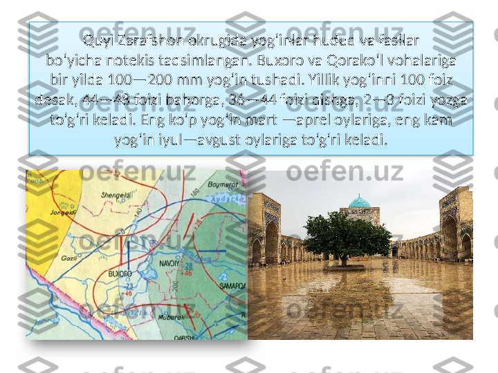 Quyi Zarafshon okrugida yog‘inlar hudud va fasllar
bo‘yicha notekis taqsimlangan. Buxoro va Qorako‘l vohalariga 
bir yilda 100—200 mm yog‘in tushadi. Yillik yog‘inni 100 foiz 
desak, 44—48 foizi bahorga, 36—44 foizi qishga, 2—3 foizi  yozga 
to‘g‘ri keladi. Eng ko‘p yog‘in mart —aprel oylariga, eng kam 
yog‘in iyul—avgust oylariga to‘g‘ri keladi.   