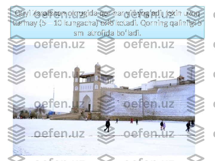 Quyi Zarafshon okrugida qor har yili yog‘adi, lekin uzoq
turmay (5—10 kungacha) erib ketadi. Qorning qalinligi 5 
sm  atrofida bo‘ladi.  