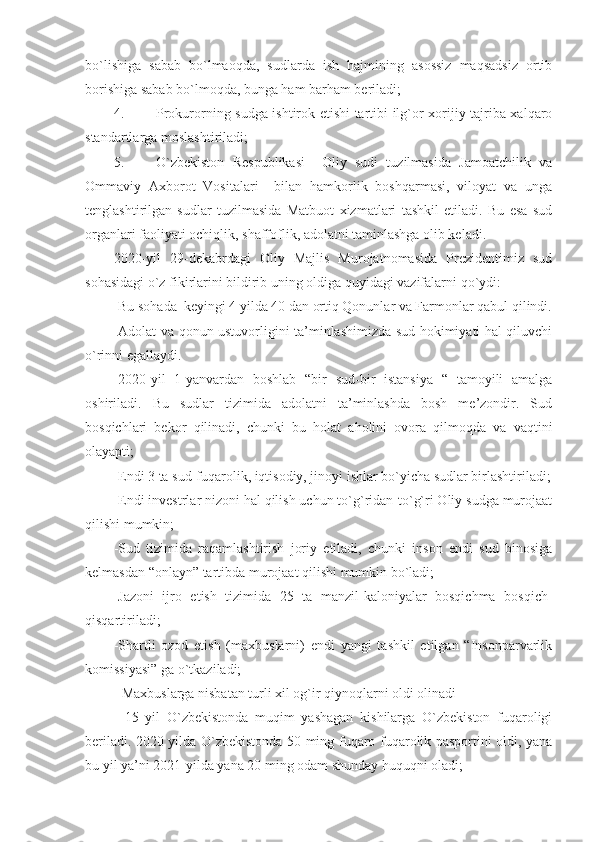 bo`lishiga   sabab   bo`lmaoqda,   sudlarda   ish   hajmining   asossiz   maqsadsiz   ortib
borishiga sabab bo`lmoqda, bunga ham barham beriladi;
4. Prokurorning sudga ishtirok etishi tartibi ilg`or xorijiy tajriba xalqaro
standartlarga moslashtiriladi;
5. O`zbekiston   Respublikasi     Oliy   sudi   tuzilmasida   Jamoatchilik   va
Ommaviy   Axborot   Vositalari     bilan   hamkorlik   boshqarmasi,   viloyat   va   unga
tenglashtirilgan   sudlar   tuzilmasida   Matbuot   xizmatlari   tashkil   etiladi.   Bu   esa   sud
organlari faoliyati ochiqlik, shaffoflik, adolatni taminlashga olib keladi.
2020-yil   29-dekabrdagi   Oliy   Majlis   Murojatnomasida   Prezidentimiz   sud
sohasidagi o`z fikirlarini bildirib uning oldiga quyidagi vazifalarni qo`ydi:
-Bu sohada  keyingi 4 yilda 40 dan ortiq Qonunlar va Farmonlar qabul qilindi.
-Adolat va qonun ustuvorligini ta’minlashimizda sud hokimiyati hal qiluvchi
o`rinni egallaydi.
-2020-yil   1-yanvardan   boshlab   “bir   sud-bir   istansiya   “   tamoyili   amalga
oshiriladi.   Bu   sudlar   tizimida   adolatni   ta’minlashda   bosh   me’zondir.   Sud
bosqichlari   bekor   qilinadi,   chunki   bu   holat   aholini   ovora   qilmoqda   va   vaqtini
olayapti;
-Endi 3 ta sud-fuqarolik, iqtisodiy, jinoyi ishlar bo`yicha sudlar birlashtiriladi;
-Endi investrlar nizoni hal qilish uchun to`g`ridan-to`g`ri Oliy sudga murojaat
qilishi mumkin; 
-Sud   tizimida   raqamlashtirish   joriy   etiladi,   chunki   inson   endi   sud   binosiga
kelmasdan “onlayn” tartibda murojaat qilishi mumkin bo`ladi; 
-Jazoni   ijro   etish   tizimida   25   ta   manzil-kaloniyalar   bosqichma   bosqich-
qisqartiriladi;
-Shartli   ozod   etish   (maxbuslarni)   endi   yangi   tashkil   etilgan   “Insonparvarlik
komissiyasi” ga o`tkaziladi;
- Maxbuslarga nisbatan turli xil og`ir qiynoqlarni oldi olinadi
-   15   yil   O`zbekistonda   muqim   yashagan   kishilarga   O`zbekiston   fuqaroligi
beriladi. 2020 yilda O`zbekistonda 50 ming fuqaro fuqarolik pasportini oldi, yana
bu yil ya’ni 2021-yilda yana 20 ming odam shunday huquqni oladi; 