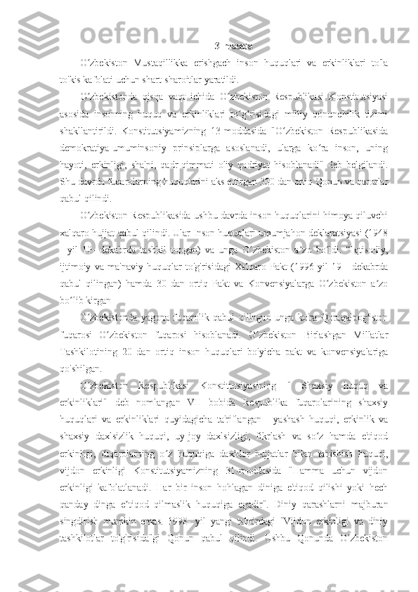 3-masala
O zbekiston   Mustaqillikka   erishgach   inson   huquqlari   va   erkinliklari   to'laʻ
to'kis kafolati uchun shart-sharoitlar yaratildi. 
O zbekistonda   qisqa   vaqt   ichida   O zbekiston   Respublikasi   Konstitutsiyasi
ʻ ʻ
asosida   insonning   huquq   va   erkinliklari   to g risidagi   milliy   qonunchilik   tizimi	
ʻ ʻ
shakllantirildi.   Konstitutsiyamizning   13-moddasida   "O zbekiston   Respublikasida	
ʻ
demokratiya-umuminsoniy   prinsiplarga   asoslanadi,   ularga   ko ra   inson,   uning	
ʻ
hayoti,   erkinligi,   sha'ni,   qadr-qimmati   oliy   qadriyat   hisoblanadi"   deb   belgilandi.
Shu davrda fuqarolarning huquqlarini aks ettirgan 300 dan ortiq Qonun va qarorlar
qabul qilindi.
O zbekiston Respublikasida ushbu davrda inson huquqlarini himoya qiluvchi	
ʻ
xalqaro hujjat qabul qilindi. Ular Inson huquqlari umumjahon deklaratsiyasi (1948
-   yil   10-   dekabrda   tashkil   topgan)   va   unga   O zbekiston   a zo   bo ldi.   “Iqtisodiy,	
ʻ ʼ ʻ
ijtimoiy   va   ma'naviy   huquqlar   to'g'risidagi   Xalqaro   Pakt   (1996-yil   19   -   dekabrda
qabul   qilingan)   hamda   30   dan   ortiq   Pakt   va   Konvensiyalarga   O zbekiston   a zo	
ʻ ʼ
bo lib kirgan	
ʻ
O zbekistonda   yagona   fuqarolik   qabul   qilingan   unga   ko'ra   Qoraqalpog'iston	
ʻ
fuqarosi   O zbekiston   fuqarosi   hisoblanadi.   O zbekiston   Birlashgan   Millatlar	
ʻ ʻ
Tashkilotining   20   dan   ortiq   inson   huquqlari   bo'yicha   pakt   va   konvensiyalariga
qo'shilgan.
O zbekiston   Respublikasi   Konstitutsiyasining   "   Shaxsiy   huquq   va	
ʻ
erkinliklari"   deb   nomlangan   VII   bobida   Respublika   fuqarolarining   shaxsiy
huquqlari   va   erkinliklari   quyidagicha   ta'riflangan   -   yashash   huquqi,   erkinlik   va
shaxsiy   daxlsizlik   huquqi,   uy-joy   daxlsizligi,   fikrlash   va   so z   hamda   e'tiqod	
ʻ
erkinligi,   fuqarolarning   o z   huquqiga   daxldor   hujjatlar   bilan   tanishish   huquqi,	
ʻ
vijdon   erkinligi   Konstitutsiyamizning   31-moddasida   "Hamma   uchun   vijdon
erkinligi   kafolatlanadi.   Har   bir   inson   hohlagan   diniga   e'tiqod   qilishi   yoki   hech
qanday   dinga   e tiqod   qilmaslik   huquqiga   egadir".   Diniy   qarashlarni   majburan	
ʼ
singdirish   mumkin   emas.   1998-   yil   yangi   tahrirdagi   "Vijdon   erkinligi   va   diniy
tashkilotlar   to'g'risida"gi   Qonun   qabul   qilindi.   Ushbu   Qonunda   O zbekiston	
ʻ 