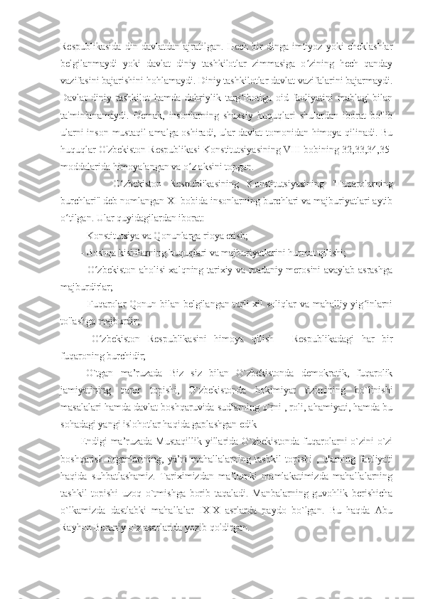 Respublikasida   din   davlatdan   ajratilgan.   Hech   bir   dinga   imtiyoz   yoki   cheklashlar
belgilanmaydi   yoki   davlat   diniy   tashkilotlar   zimmasiga   o zining   hech   qandayʻ
vazifasini bajarishini hohlamaydi. Diniy tashkilotlar davlat vazifalarini bajarmaydi.
Davlat   diniy   tashkilot   hamda   dahriylik   targ ibotiga   oid   faoliyatini   mablag'   bilan	
ʻ
ta'minlanamaydi.   Demak,   insonlarning   shaxsiy   huquqlari   shulardan   iborat   bo'lib
ularni inson mustaqil amalga oshiradi, ular davlat tomonidan himoya qilinadi. Bu
huquqlar O'zbekiston Respublikasi Konstitutsiyasining VIII bobining 32,33,34,35-
moddalarida himoyalangan va o z aksini topgan.	
ʻ
        O zbekiston   Respublikasining   Konstitutsiyasining   "Fuqarolarning	
ʻ
burchlari" deb nomlangan XI bobida insonlarning burchlari va majburiyatlari aytib
o tilgan. Ular quyidagilardan iborat:	
ʻ
- Konstitutsiya va Qonunlarga rioya etish;
- Boshqa kishilarning huquqlari va majburiyatlarini hurmat qilishi;
- O zbekiston aholisi xalqning tarixiy va madaniy merosini avaylab asrashga	
ʻ
majburdirlar;
- Fuqarolar Qonun bilan belgilangan turli xil soliqlar va mahalliy yig inlarni	
ʻ
to'lashga majburdir;
-   O zbekiston   Respublikasini   himoya   qilish   -   Respublikadagi   har   bir	
ʻ
fuqaroning burchidir;
O`tgan   ma’ruzada   Biz   siz   bilan   O`zbekistonda   demokratik,   fuqarolik
jamiyatining   qaror   topishi,   O`zbekistonda   hokimiyat   tizimining   bo`linishi
masalalari hamda davlat boshqaruvida sudlarning o`rni , roli, ahamiyati, hamda bu
sohadagi yangi islohotlar haqida gaplashgan edik
Endigi  ma’ruzada Mustaqillik yillarida O`zbekistonda fuqarolarni o`zini-o`zi
boshqarish   organlarining,   ya’ni-mahallalarning   tashkil   topishi   ,   ularning   faoliyati
haqida   suhbatlashamiz.   Tariximizdan   ma’lumki   mamlakatimizda   mahallalarning
tashkil   topishi   uzoq   o`tmishga   borib   taqaladi.   Manbalarning   guvohlik   berishicha
o`lkamizda   dastlabki   mahallalar   IX-X   asrlarda   paydo   bo`lgan.   Bu   haqda   Abu
Rayhon Beruniy o`z asarlarida yozib qoldirgan. 