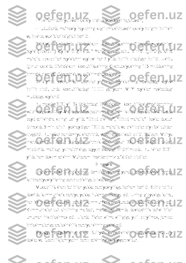 - Yoshlarni tarbiyalovchi asosiy o`choq vazifasini bajaruvchi;
- Hududlarda ma’naviy hayotning sog`lomlashtiruvchi asosiy bo`g`in bo`lishi
va boshqa vazifalar belgilab berildi.
2018-yil   15-oktabrda   O`zbekiston   Respublikasining   “Fuqarolar   yig`inlari
rayisi  (oqsoqoli)  saylovi  to`g`risida  ”  Yangi  Qonun  qabul   qilindi.  Qonunga ko`ra
mahalla   oqsoqollari   rayislarini   saylovi   har   3   yilda  bo`lib  o`tadigan   bo`ldi.   Ushbu
Qonun asosida O’zbekiston Respublikasining Kostitutsiyasining 105-moddasining
birinchi qismiga o’zgartirish va qo’shimchalar kiritildi.
2019-yilda   Respublika   Fuqarolar   yig`inlari   rayislarining   navbatdagi   sayovi
bo`lib   o`tdi,   unda   Respublikadagi   10   000   ga   yaqin   MFY   rayislari   navbatdagi
muddatga saylandi.
Bu   masala   2020-yil   29-dekabrdagi   O`zbekiston   Respublikasi   Prezidentining
xalqimizga   va   Oliy   Majlisga   Murojaatnomasida   ham   ko`rib   chiqildi.   Ma’ruzada
qayd etilishicha so`ngi uch yilda “Obod qishloq”, “Obod mahalla” Davlat  dasturi
doirasida 5 mln. aholi  yashaydigan 1200 ta mahalla va qishloqlar qiyofasi tubdan
o`zgardi. Bu ishlar pandemiya sharoitida vaqtincha to`xtab qoldi. Xalqaro Moliya
institutlari   bu   Dastur   doirasida   ishtirok   etish   uchun   270   mln.   AQSH   dollari
miqdorida   mablag`   yo`naltirishga   tayyor   ekanligi   bildirilmoqda.   Bu   ishlar   2021-
yilda ham davom etishini Muhtaram Prezidentimiz ta’kidlab o`tdilar.
2-masala
Endigi masala- O`zbekistonda demokratiyaning yanada chuqurlashuvi hamda
ko`ppartiyaviylikning qaror topishiga to`xtalamiz.
Mustaqillik sharofati bilan yakka partiyaviylikga barham berildi. Sobiq ittifoq
davrida   kommunistik   partiya   yakka   hukmron   partiya   edi.   Uning   g`oyasiga   ko`ra,
har   bir   insonning   dunyo   qarashi   kommunistik   mafkurada   shakllanishi   lozim   edi.
Kommunistlar   tub   aholining   mafaati,   mentaliteti   hamda   davlatchilik   tarixi   bilan
umuman   hisoblashmas   edi.   Ularda   fikrlar   xilma-xilligiga   yo`l   qo`yilmas,   jamoat
birlashmalariga aralashishlik partiya ishining asosi edi. 
Siyosiy   partiyalarning   erkin   faoliyat   ko`rsatishishi-   demokratik   huquqiy
davlat va fuqarolik jamiyatini barpo etishning asosiy garovidur. 