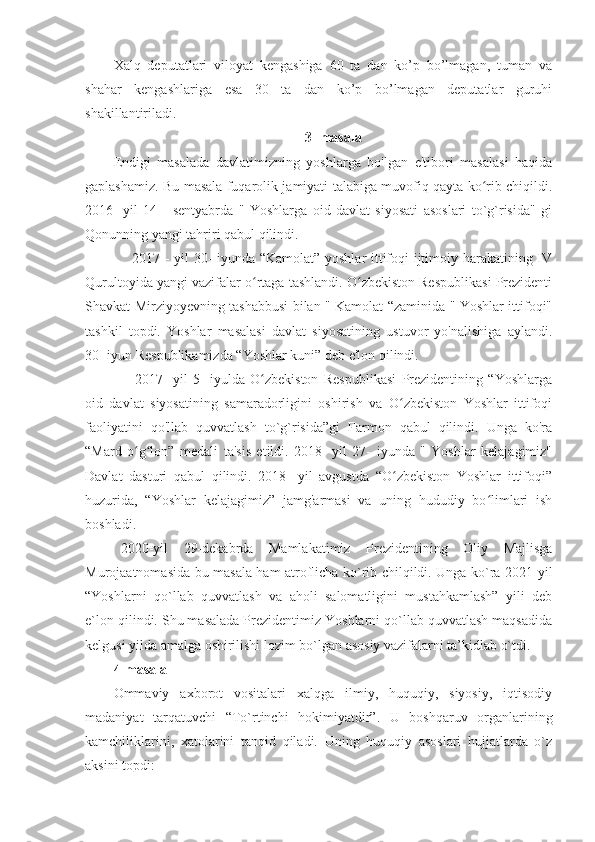 Xalq   deputatlari   viloyat   kengashiga   60   ta   dan   ko’p   bo’lmagan,   tuman   va
shahar   kengashlariga   esa   30   ta   dan   ko’p   bo’lmagan   deputatlar   guruhi
shakillantiriladi.
3- masala
Endigi   masalada   davlatimizning   yoshlarga   bo'lgan   e'tibori   masalasi   haqida
gaplashamiz. Bu masala fuqarolik jamiyati talabiga muvofiq qayta ko rib chiqildi.ʻ
2016-   yil   14   -   sentyabrda   "   Yoshlarga   oid   davlat   siyosati   asoslari   to`g`risida"   gi
Qonunning yangi tahriri qabul qilindi.
       2017 - yil 30- iyunda “Kamolat” yoshlar  ittifoqi ijtimoiy harakatining IV
Qurultoyida yangi vazifalar o rtaga tashlandi. O zbekiston Respublikasi Prezidenti	
ʻ ʻ
Shavkat Mirziyoyevning tashabbusi bilan " Kamolat “zaminida " Yoshlar ittifoqi"
tashkil   topdi.   Yoshlar   masalasi   davlat   siyosatining   ustuvor   yo'nalishiga   aylandi.
30- iyun Respublikamizda “Yoshlar kuni” deb e'lon qilindi.
        2017-   yil   5-   iyulda   O zbekiston   Respublikasi   Prezidentining   “Yoshlarga
ʻ
oid   davlat   siyosatining   samaradorligini   oshirish   va   O zbekiston   Yoshlar   ittifoqi	
ʻ
faoliyatini   qo'llab   quvvatlash   to`g`risida”gi   Farmon   qabul   qilindi.   Unga   ko'ra
“Mard   o g lon”   medali   ta'sis   etildi.   2018-   yil   27-   iyunda   "   Yoshlar   kelajagimiz"	
ʻ ʻ
Davlat   dasturi   qabul   qilindi.   2018-   yil   avgustda   “O zbekiston   Yoshlar   ittifoqi”	
ʻ
huzurida,   “Yoshlar   kelajagimiz”   jamg'armasi   va   uning   hududiy   bo limlari   ish	
ʻ
boshladi. 
  2020-yil   29-dekabrda   Mamlakatimiz   Prezidentining   Oliy   Majlisga
Murojaatnomasida bu masala ham atroflicha ko`rib chilqildi. Unga ko`ra 2021-yil
“Yoshlarni   qo`llab   quvvatlash   va   aholi   salomatligini   mustahkamlash”   yili   deb
e`lon qilindi. Shu masalada Prezidentimiz Yoshlarni qo`llab quvvatlash maqsadida
kelgusi yilda amalga oshirilishi lozim bo`lgan asosiy vazifalarni ta’kidlab o`tdi.
4-masala
Ommaviy   axborot   vositalari   xalqga   ilmiy,   huquqiy,   siyosiy,   iqtisodiy
madaniyat   tarqatuvchi   “To`rtinchi   hokimiyatdir”.   U   boshqaruv   organlarining
kamchiliklarini,   xatolarini   tanqid   qiladi.   Uning   huquqiy   asoslari   hujjatlarda   o`z
aksini topdi: 