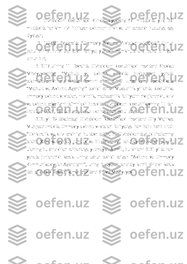   1.   O`zbekiston   Respublikasi   Konstitutsiyasining   67-   moddasida   yoki   29-
moddasida-har   kim   o`zi   hohlagan   axborotni   olish   va   uni   tarqatish   huquqiga   ega
diyelgan;
  2.   1997-yil   27-aprelda   “Ommaviy   Axborot   Vositalari   to`g`risida”   Qonun
qabul   qilindi.   Endi   ular   erkin   faoliyat   yuritishi   mumkin,   chunki   qabul   qilingan
qonun bor;
3.   2017-uilning   11-   fevralida   O`zbekiston   Respublikasi   Prezidenti   Shavkat
Mirziyoyevning:   “Matbuot   va   axborot   sohasida   boshqaruvni   yanada
takomillashtirish   to`g`risidagi   Farmoni   e`lon   qilindi.   Unga   ko`ra   Respublikada
“Matbuot   va   Axborot   Agentligi”   tashkil   etildi.   Mustaqillik   yillarida   Respublika
ommaviy axborot vositalari, noshirlik, matbaachilik faoliyatini rivojlantirish, so`z
va   axborot   erkinligini   ta’minlash   borasida   O`zbekiston   Respublikasining   10   dan
ortiq Qonunlari, 150 dan ortiq qonun osti hujjatlari qabul qilindi.
2020-yil   29-dekabrdagi   O`zbekiston   Respublikasi   Prezidenti   Oliy   Majlisga
Murojaatnomasida   Ommaviy   axborot   vositalari   faoliyatiga   ham   baho   berib   o`tdi:
“Oshkoralik   va   so`z   erkinligi   bu-davr   talabi,   bu-O`zbekistondagi   islohatlarning
talabi .   Xolis   va   adolatli   jurnalis   va   blogerlarning     tanqidiy   chiqishlari   yaxshi,
ularning bu chiqishlari rahbarlarga yoqmaydi. Ammo, bu ishlarni 2021-yilda ham
yanada   jonlantirish   kerak.   Uning   uchun   tashkil   etilgan   “Axborot   va   Ommaviy
Kommunikatsiyalar   Agentligini”,   uning   faoliyatini   tanqidiy   ko`rib   chiqish   kerak
deb ta’kidladi Respublikamiz Prezidenti Shavat Mirziyoyev.    