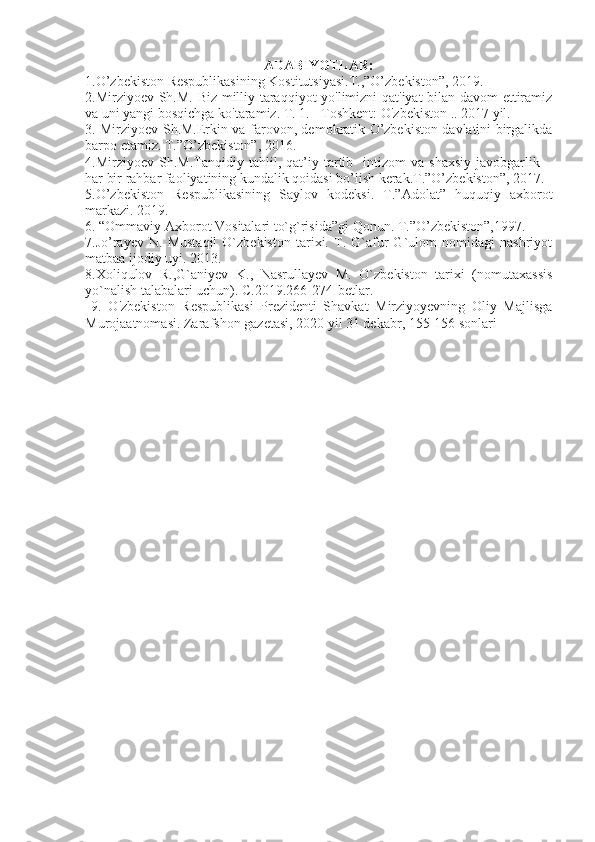 ADABIYOTLAR:
1. O’zbekiston Respublikasining Kostitutsiyasi.T.,”O’zbekiston”, 2019.
2.Mirziyoev Sh.M. Biz milliy taraqqiyot yo'limizni qat'iyat bilan davom  ettiramiz
va uni yangi bosqichga ko'taramiz. T. 1. - Toshkent: O'zbekiston .. 2017 yil.
3. Mirziyoev Sh.M.Erkin va farovon, demokratik O’zbekiston davlatini birgalikda
barpo etamiz. T.”O’zbekiston”, 2016. 
4.Mirziyoev   Sh.M.Tanqidiy   tahlil,   qat’iy   tartib-   intizom   va   shaxsiy   javobgarlik   –
har bir rahbar faoliyatining kundalik qoidasi bo’lish kerak.T.”O’zbekiston”, 2017.
5.O’zbekiston   Respublikasining   Saylov   kodeksi.   T.”Adolat”   huquqiy   axborot
markazi. 2019. 
6. “Ommaviy Axborot Vositalari to`g`risida”gi Qonun. T.”O’zbekiston”,1997.
7 . Jo’rayev   N.   Mustaqil   O`zbekiston   tarixi.   T.   G`afur   G`ulom   nomidagi   nashriyot
matbaa ijodiy uyi. 2013.
8.Xoliqulov   R.,G`aniyev   K.,   Nasrullayev   M.   O`zbekiston   tarixi   (nomutaxassis
yo`nalish talabalari uchun). C.2019.266-274-betlar.
  9.   O'zbekiston   Respublikasi   Prezidenti   Shavkat   Mirziyoyevning   Oliy   Majlisga
Murojaatnomasi. Zarafshon gazetasi, 2020 yil 31 dekabr, 155-156 sonlari 