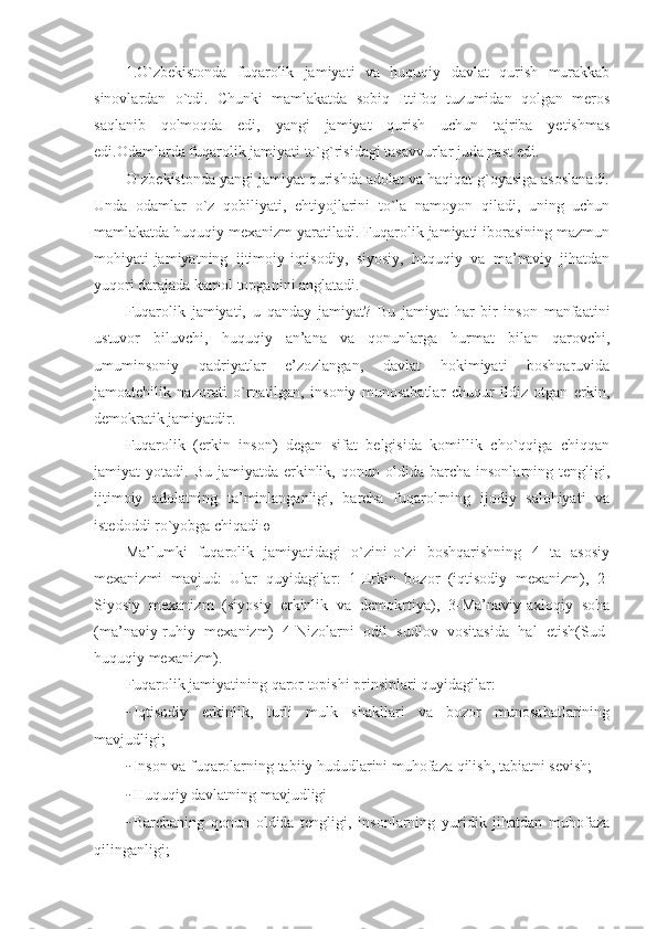 1.O`zbekistonda   fuqarolik   jamiyati   va   huquqiy   davlat   qurish   murakkab
sinovlardan   o`tdi.   Chunki   mamlakatda   sobiq   Ittifoq   tuzumidan   qolgan   meros
saqlanib   qolmoqda   edi,   yangi   jamiyat   qurish   uchun   tajriba   yetishmas
edi.Odamlarda fuqarolik jamiyati to`g`risidagi tasavvurlar juda past edi .
O`zbekistonda yangi jamiyat qurishda adolat va haqiqat g`oyasiga asoslanadi.
Unda   odamlar   o`z   qobiliyati,   ehtiyojlarini   to`la   namoyon   qiladi,   uning   uchun
mamlakatda huquqiy mexanizm yaratiladi. Fuqarolik jamiyati iborasining mazmun
mohiyati-jamiyatning   ijtimoiy-iqtisodiy,   siyosiy,   huquqiy   va   ma’naviy   jihatdan
yuqori darajada kamol topganini anglatadi.
Fuqarolik   jamiyati,   u   qanday   jamiyat?   Bu   jamiyat   har   bir   inson   manfaatini
ustuvor   biluvchi,   huquqiy   an’ana   va   qonunlarga   hurmat   bilan   qarovchi,
umuminsoniy   qadriyatlar   e’zozlangan,   davlat   hokimiyati   boshqaruvida
jamoatchilik   nazorati   o`rnatilgan,   insoniy   munosabatlar   chuqur   ildiz   otgan   erkin,
demokratik jamiyatdir.
Fuqarolik   (erkin   inson)   degan   sifat   belgisida   komillik   cho`qqiga   chiqqan
jamiyat   yotadi.   Bu   jamiyatda-erkinlik,  qonun   oldida  barcha   insonlarning   tengligi,
ijtimoiy   adolatning   ta’minlanganligi,   barcha   fuqarolrning   ijodiy   salohiyati   va
istedoddi ro`yobga chiqadi ю
Ma’lumki   fuqarolik   jamiyatidagi   o`zini-o`zi   boshqarishning   4   ta   asosiy
mexanizmi   mavjud:   Ular   quyidagilar :   1-Erkin   bozor   (iqtisodiy   mexanizm),   2-
Siyosiy   mexanizm   (siyosiy   erkinlik   va   demokrtiya),   3-Ma’naviy-axloqiy   soha
(ma’naviy-ruhiy   mexanizm)   4-Nizolarni   odil   sudlov   vositasida   hal   etish(Sud-
huquqiy mexanizm).
Fuqarolik jamiyatining qaror topishi prinsiplari quyidagilar:
- Iqtisodiy   erkinlik,   turli   mulk   shakllari   va   bozor   munosabatlarining
mavjudligi;
- Inson va fuqarolarning tabiiy hududlarini muhofaza qilish, tabiatni sevish;
- Huquqiy davlatning mavjudligi
- Barchaning   qonun   oldida   tengligi,   insonlarning   yuridik   jihatdan   muhofaza
qilinganligi; 