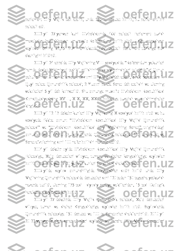 parlament   Oliy   Majlis   deb   atalib,   unda   250   ta   deputat   bo`lib,   bu   parlament   bir
palatali edi.
2002-yil   27-yanvar   kuni   O`zbekistonda   ikki   palatali   Parlament   tuzish
masalasiga   bag`ishlangan   umumxalq   Referendumi   bo`lib   o`tdi.   Unga   qatnashgan
saylovchilarning   93,65   foizi   mamlakatda   ikki   palatali   parlament   tuzishga   rozi
ekanligini bildirdi.
2002-yil 24-aprelda Oliy Majlisning VIII sessiyasida “Referendum yakunlari
hamda davlat  hokimiyati tashkil  etilishining asosiy prinsiplari  to`g`rida”gi Qonun
qabul qilindi. Unda Parlamentimiz nomi Oliy Majlis deb atalib, u ikki palatadan: 1-
Quyi   palata-Qonunchilik   palatasi;   2-Yuqori   palata-Senat   deb   atalishi   va   ularning
vakolatlari   5   yil   deb   ko`rsatildi.   Shu   qonunga   muvofiq   O`zbekiston   Respublikasi
Konstitutsiyasining   XVIII,   XIX,   XX,   XXIII   boblariga   tuzatish   va   qo`shimchalar
kirgizildi.
2002-yil 12-13-dekabr kunlari Oliy Majlisning X sessiyasi  bo`lib o`tdi va bu
sessiyada   ikkita   qonun:   “O`zbekiston   Respublikasi   Oliy   Majlisi   Qonunchilik
palatasi”   va   “O`zbekiston   Respublikasi   Oliy   Majlisining   Senati”   to`g`risidagi
qonunlar   qabul   qilindi.   Bu   qonunlarda   Qonunchlik   palatasida   120   ta   deputat   va
Senat a’zolarining soni 100 nafar bo`lishi nazarda tutildi.
2004-yil   dekabr   oyida   O’zbekiston   Respublikasi   Oliy   Majlisi   Qonunchilik
Palatasiga,   Xalq   deputatlari   viloyat,   tuman,   va   shahar   kengashlariga   saylovlar
bo`lib o`tdi. Shu yili 17-20-yanvar kunlari Senat ham shakillantirildi.
2009-yilda   saylov   qonunchiligida   o`zgarishlar   sodir   bo`ldi   unda   Oliy
Majlisning Qonunchilik palatasida deputatlar soni 120 tadan 150 tagacha yetkazish
nazarda   tutildi,   ularning   135   tasi       siyosiy   partiya   vakillaridan,   15   tasi   Ekologik
harakatdan saylanadigan bo`ldi.
2009-yil   27-dekabrda   Oliy   Majlis   Qonunchilik   palatasi,   Xalq   deputatlari
viloyat,   tuman   va   shahar   Kengashlariga   saylovlar   bo`lib   o`tdi.   Saylovlarda
Qonunchilik   palatasiga   150   deputat   va   100   ta   Senatorlar   shakllantirildi.   2010-yil
20-22-yanvar   kunlari   senat   a’zolari   saylandi   va   barcha   Oliy   Majlis   deputatlari 