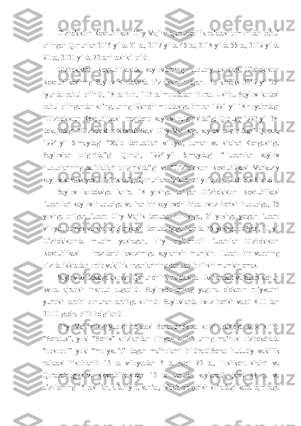 O`zbekiston Respublikasi Oliy Majlisi Qonunchilik palatasi tomonidan qabul
qilingan Qonunlar 2016-yilda 21 ta, 2017-yilda 45 ta, 2018-yilda 55 ta, 2019-yilda
90 ta, 2020-yilda 72 tani tashkil qildi.
O`zbekiston   Respublikasida   saylovlarning   huquqiy   asoslari   O’zbekiston
Respublikasining   Saylov   Kodeksida   o’z   aksini   topgan.   Bu   kodeks   2019-yil   25-
iyunda   qabul   qilindi,   18   ta   bob,   103   ta   moddadan   iborat.   Ushbu   Saylov   kodesi
qabul qilingandan so’ng, uning ikkinchi moddasiga binoan 1991-yil 18-noyabrdagi
”O`zbekiston   Respublikasi   Prezidenti   saylovi   to`g`risida”gi   Qonun,   1993-yil   28-
dekabrdagi   “O`zbekiston   Respublikasi   Oliy   Majlisiga   saylov   to`g`ridagi”   Qonun,
1994-yil   5-maydagi   “Xalq   deputatlari   viloyat,   tuman   va   shahar   Kengashiga
Saylovlar   to`g`rida”gi   Qonun,   1994-yil   5-maydagi   “Fuqarolar   saylov
huquqlarining   kafolatlari   to`g`risida”gi   va   “O’zbekiston   Respublikasi   Markaziy
saylov komissiyasi to’g’risida”gi Qonunlar o’z kucnini yo’qotgan deb hisoblandi.
Saylov   kodeksiga   ko`ra   18   yoshga   to`lgan   O’zbekiston   Respublikasi
fuqarolari   saylov   huquqiga   va   har   bir   saylovchi   bitta   ovoz   berish   huquqiga,   25
yoshga   to`lgan   fuqaro   Oliy   Majlis   deputati   bo`lishga,   21   yoshga   yetgan   fuqaro
viloyat, tuman va shahar Kengashi  deputatligiga hamda 35 yoshga to`lgan, 10 yil
O’zbekistonda   muqim   yashagan,   oliy   ma’lumotli   fuqarolar   O`zbekiston
Respublikasi       Prezidenti   lavozimiga   saylanishi   mumkin.   Fuqaro   bir   vaqtning
o`zida ikkitadan ortiq vakillik organlarining deputati bo`lishi mumkin emas. 
Saylov   kodeksiga   asosan   Qonunchilik   palatasida   Ekoharakat   vakillari   uchun
kvota   ajratish   instituti   tugatildi.   Saylovchilarning   yagona   elektron   ro’yxatini
yuritish   tartibi   qonunan   tartibga   solindi.   Saylovlarda   ovoz   berish   vaqti   8:00   dan
20:00 gacha qilib belgilandi.
Oliy   Majlisning   yuqori   palatasi   Senatdir.Senat   so`zi   lotincha   so`z   bo`lib
“Senatus”,   yoki   “Senix”   so`zlaridan   olingan   bo`lib   uning   ma’nosi   o`zbekchada
“oqsoqol”   yoki   “mo`ysafit”   degan   ma’nolarni   bildiradi.Senat   hududiy   vakillik
palatasi   hisoblanib   12   ta   viloyatdan   6   ta   jami   72   ta,   Toshkent   shahri   va
Qoraqalpog`iston   Respublikasidan   12   ta   deputat   saylanadi,   jami   84   ta   va
a’zolarning  16 tasi  fan,  adabiyot, san’at,  ishlab  chiqarish  sohadagi  katta  tajribaga 