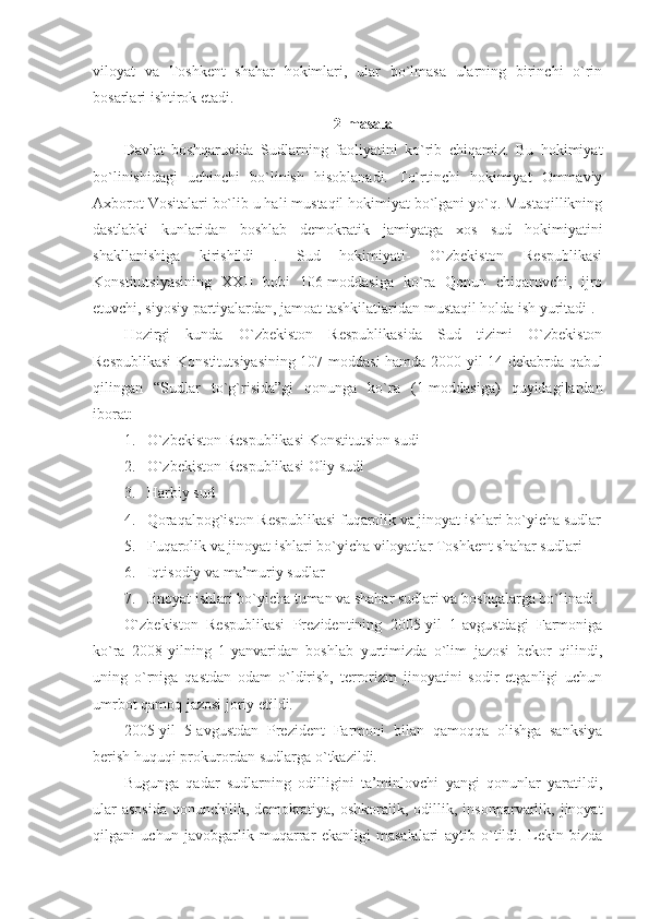 viloyat   va   Toshkent   shahar   hokimlari,   ular   bo`lmasa   ularning   birinchi   o`rin
bosarlari ishtirok etadi.
2-masala
Davlat   boshqaruvida   Sudlarning   faoliyatini   ko`rib   chiqamiz.   Bu   hokimiyat
bo`linishidagi   uchinchi   bo`linish   hisoblanadi.   To`rtinchi   hokimiyat   Ommaviy
Axborot Vositalari bo`lib u hali mustaqil hokimiyat bo`lgani yo`q. Mustaqillikning
dastlabki   kunlaridan   boshlab   demokratik   jamiyatga   xos   sud   hokimiyatini
shakllanishiga   kirishildi   .   Sud   hokimiyati-   O`zbekiston   Respublikasi
Konstitutsiyasining   XXII   bobi   106-moddasiga   ko`ra   Qonun   chiqaruvchi,   ijro
etuvchi, siyosiy partiyalardan, jamoat tashkilatlaridan mustaqil holda ish yuritadi .
Hozirgi   kunda   O`zbekiston   Respublikasida   Sud   tizimi   O`zbekiston
Respublikasi  Konstitutsiyasining 107-moddasi hamda 2000-yil 14-dekabrda qabul
qilingan   “Sudlar   to`g`risida”gi   qonunga   ko`ra   (1-moddasiga)   quyidagilardan
iborat:
1. O`zbekiston Respublikasi Konstitutsion sudi
2. O`zbekiston Respublikasi Oliy sudi
3. Harbiy sud
4. Qoraqalpog`iston Respublikasi fuqarolik va jinoyat ishlari bo`yicha sudlar
5. Fuqarolik va jinoyat ishlari bo`yicha viloyatlar Toshkent shahar sudlari
6. Iqtisodiy va ma’muriy sudlar 
7. Jinoyat ishlari bo`yicha tuman va shahar sudlari va boshqalarga bo`linadi.
O`zbekiston   Respublikasi   Prezidentining   2005-yil   1-avgustdagi   Farmoniga
ko`ra   2008-yilning   1-yanvaridan   boshlab   yurtimizda   o`lim   jazosi   bekor   qilindi,
uning   o`rniga   qastdan   odam   o`ldirish,   terrorizm   jinoyatini   sodir   etganligi   uchun
umrbot qamoq jazosi joriy etildi.
2005-yil   5-avgustdan   Prezident   Farmoni   bilan   qamoqqa   olishga   sanksiya
berish huquqi prokurordan sudlarga o`tkazildi.
Bugunga   qadar   sudlarning   odilligini   ta’minlovchi   yangi   qonunlar   yaratildi,
ular  asosida   qonunchilik,  demokratiya,  oshkoralik,   odillik,  insonparvarlik,  jinoyat
qilgani   uchun   javobgarlik   muqarrar   ekanligi   masalalari   aytib   o`tildi.   Lekin   bizda 