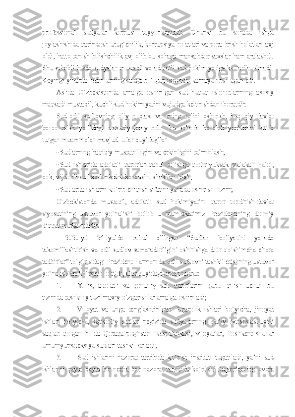 professional   sudyalar   korpusi   tayyorlanmadi.   Chunki   bu   sohada   ishga
joylashishida qarindosh-urug`chilik, korrupsiya holatlari va pora brish holatlari avj
oldi, hatto tanish bilishchilik avj olib bu sohaga mansabdor saxslar ham aralashdi.
Shu sababli bizda-sudyalar mustaqil va adolatli sud hokimiyatiga ko`tarila olmadi.
Keyingi yillarda odamlarning sudga bo`lgan ishonchi kamaya boshlagan edi.
Aslida   O`zbekistonda   amalga   oshirilgan   sud-huquq   islohotlarining   asosiy
maqsadi-mustaqil, kuchli sud hokimiyatini vujudga keltirishdan iboratdir.
Sud-odil   sudlovning   oliy   nuqtasi   va   uning   rolini   oshirish,   huquqiy   davlat
barpo   etish   yo`lidagi   qonuniy   jarayondir.   Bu   sohada   ko`plab   yechimini   kutib
turgan muammolar mavjud. Ular quyidagilar:
- Sudlarning haqiqiy mustaqilligini va erkinligini ta’minlash;
- Sud   ishlarida   adolatli   qarorlar   qabul   qilishga   qodir-yuksak   malakali   halol,
pok, vijdonli sud xodimlarini korpusini shakllantirish; 
- Sudlarda ishlarni ko`rib chiqish sifatini yanada oshirish lozim;
O`zbekistonda   mustaqil,   adolatli   sud   hokimiyatini   qaror   topdirish-davlat
siyosatining   ustuvor   yo`nalishi   bo`lib   u   mamlakatimiz   Prezidentining   doimiy
diqqat markazidadir.
  2020-yil   24-iyulda   qabul   qilingan   “Sudlar   faoliyatini   yanada
takomillashtirish va odil sudlov samaradorligini oshirishga doir qo`shimcha chora
tadbirlar” to`g`risidagi Prezident Farmonida-odil sudlovni tashkil etishning ustuvor
yo`nalishlari ko`rsatib o`tildi, ular quyidagilardan iborat:
1. Xolis,   adolatli   va   qonuniy   sud   qarorlarini   qabul   qilish   uchun   bu
tizimda tashkiliy tuzilmaviy o`zgarishlar amalga oshiriladi;
2. Viloyat   va   unga   tenglashtirilgan   fuqarolik   ishlari   bo`yicha,   jinoyat
ishlari   bo`yicha,   iqtisodiy   sudlar   negizida   sudyalarning   qat’iy   ixtisoslashuvini
saqlab   qolgan   holda   Qoraqalpog`iston   Respublikasi,   viloyatlar,   Toshkent   shahar
umumyurisdeksiya sudlari tashkil etiladi;
3. Sud   ishlarini   nazorat   tartibida   ko`rish   instituti   tugatiladi,   ya’ni   sud
ishlarini   qayta   qayta   bir   necha   bor   nazorat   tartibida   ko`rilshi-fuqarolarning   ovora 