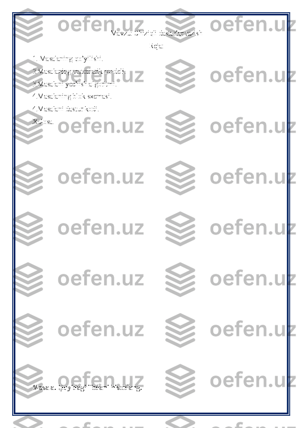 Mavzu: Chiziqli dasturlar tuzish
Reja:
1. Masalaning qo’yilishi.
2.Masalaning matematik modeli.
3.Masalani yechish algoritmi.
4.Masalaning blok sxemasi.
4.Masalani dastur kodi.
Xulosa.
Masala. Quyidagi ifodani hisoblang. 