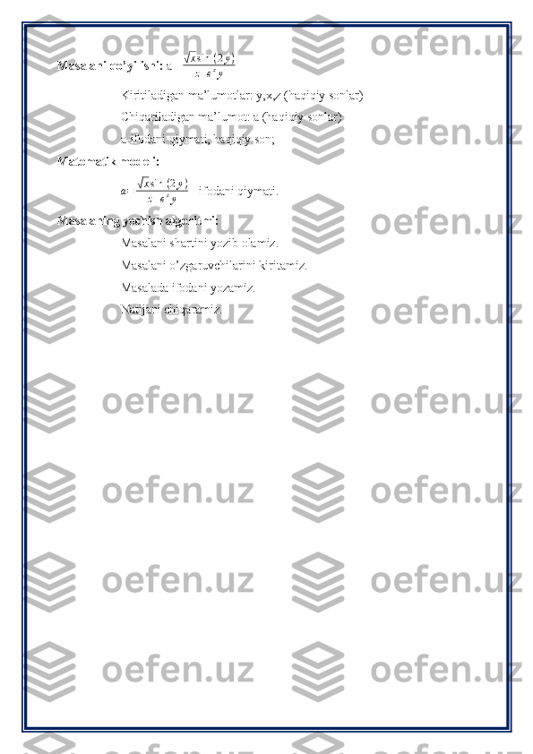 Masalani qo’yilishi:  a= √xsin	⁡(2y)	
z+ezy
Kiritiladigan ma’lumotlar: y,x,z (haqiqiy sonlar)
Chiqariladigan ma’lumot: a (haqiqiy sonlar)
a-ifodani qiymati, haqiqiy son;
Matematik modeli:
a =	
√ x sin ⁡ ( 2 y )
z + e z
y   - ifodani qiymati.
Masalaning yechish algoritmi:
Masalani shartini yozib olamiz.
Masalani o’zgaruvchilarini kiritamiz.
Masalada ifodani yozamiz.
Natijani chiqaramiz. 