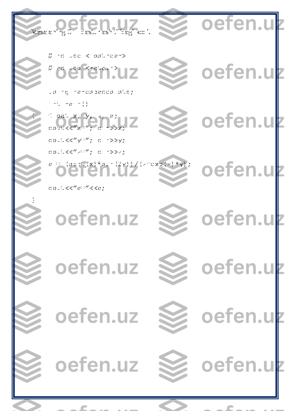 Masalaning C++ dasturlash tilidagi kodi.
#include <iostream>
#include <math.h>
using namespaces std;
int main()
{ float x, y, z, a;
cout<<”x=”; cin>>x;
cout<<”y=”; cin>>y;
cout<<”z=”; cin>>z;
a = (sqrt(x)*sin(2y))/(z+exp(z)*y);
cout<<”a=”<<a;
} 