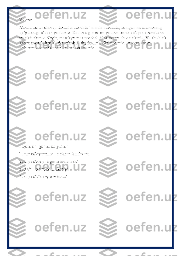 Xulosa
Masala uchun chiziqli dasturlar tuzishda birinchi navbatda, berilgan masalamizning 
qo yilishiga e tibor qaratamiz. Kiritiladigan va chiqarilishi kerak bo lgan qiymatlarni ʻ ʼ ʻ
aniqlab olamiz. Keyin, masalaga mos ravishda blok sxema chizib olamiz. Va shu blok 
sxema asosida kerakli dasturlash tilida, dastur kodini tuzamiz. Dasturni ishga 
tushiramiz, xatoliklar bo lsa bartaraf etamiz.	
ʻ
Foydalanilgan adabiyotlar
1.  https://ziyonet.uz - elektron kutubxona
2.  https://vikipediya.ru/dasturlash/
3.  9-sinf informatika darsligi
4.  https://Library.samdu.uz/ 