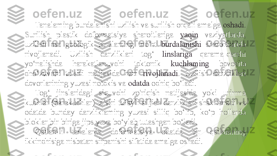 Tanalaming burdalanishi uzilish va surilish orqali amalga  oshadi . 
Surilish  plastik  deformatsiya  sharoitlariga  yaqin  vaziyatlarda, 
uzilish  esa  geologik  tanalaming  mo‘rt  burdalanishi  sharoitlarida 
rivojlanadi.  Uzilish  darzliklari  tog‘  linslariga  qarama-qarshi 
yo‘nalishda  harakatlanuvchi  tektonik  kuchlaming  bevosita 
cho‘zuvchi  ta’siri  natijasida  ham  rivojlanadi.  Uzilish  darzliklari 
devorlarining yuzasi notekis va  odatda  ochiq bo‘ladi.
Tog‘  jinslaridagi  siquvchi  zo'riqish  natijasida  yoki  urinma 
kuchlar  (parakuchlar) ta’siri tufayli  siljish  darzliklari shakllanadi  va 
odatda  bunday  darzliklaming  yuzasi  silliq  bo‘lib,  ko‘p  hollarda 
bloklar bir-biriga jips yuza bo‘ylab tutashgan bo‘ladi.
Qatlamli  tanalarda  deformatsiya  odatda  bir  qatlamning 
ikkinchisiga nisbatan sirpanishi sifatida amalga oshadi.                 