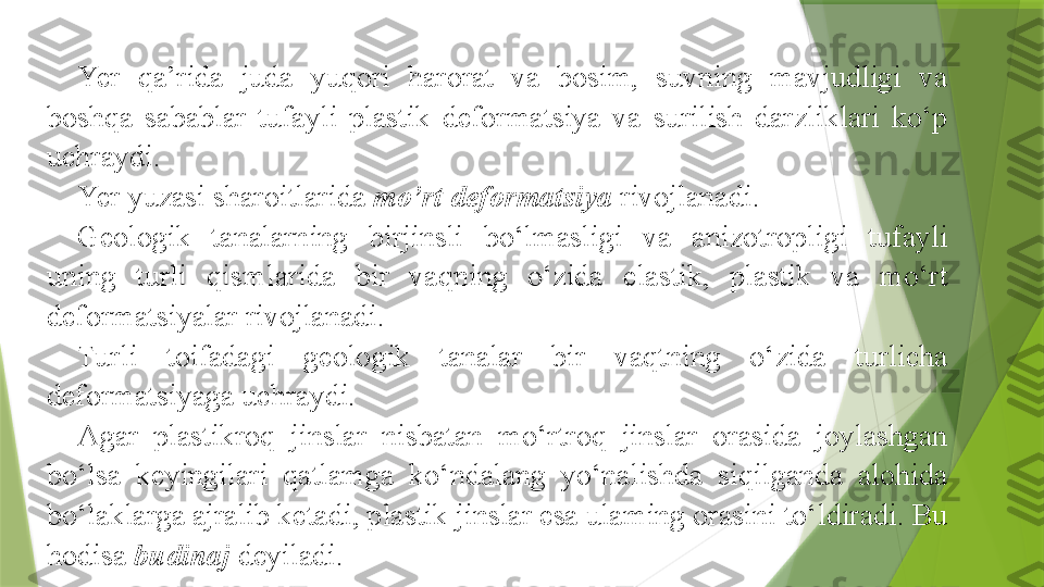 Yer  qa’rida  juda  yuqori  harorat  va  bosim,  suvning  mavjudligi  va 
boshqa  sabablar  tufayli  plastik  deformatsiya  va  surilish  darzliklari  ko‘p 
uchraydi.
Yer yuzasi sharoitlarida  mo’rt deformatsiya   rivojlanadi.
Geologik  tanalarning  birjinsli  bo‘lmasligi  va  anizotropligi  tufayli 
uning  turli  qismlarida  bir  vaqning  o‘zida  elastik,  plastik  va  mo‘rt 
deformatsiyalar rivojlanadi.
Turli  toifadagi  geologik  tanalar  bir  vaqtning  o‘zida  turlicha 
deformatsiyaga uchraydi.
Agar  plastikroq  jinslar  nisbatan  mo‘rtroq  jinslar  orasida  joylashgan 
bo‘lsa  keyingilari  qatlamga  ko‘ndalang  yo‘nalishda  siqilganda  alohida 
bo‘laklarga ajralib ketadi, plastik jinslar esa ulaming orasini to‘ldiradi. Bu 
hodisa  budinaj   deyiladi.                 