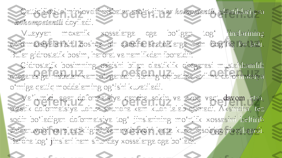 Qattiqlikni ta’minlovchi nisbatan mo‘rt jinslar  kompetentli , plastiklari esa 
-  nokompetentli  deyiladi.
Muayyan  mexanik  xossalarga  ega  bo‘lgan  tog‘  jinslarining 
deformatsiyalanishi  boshqa  bir  qancha  sharoitlarga  ham  bog‘liq  bo‘ladi. 
Bular gidrostatik bosim, harorat va namlikdan iboratdir.
Gidrostatik  bosimning  oshishi  bilan  elastiklik  chegarasi  mustahkamlik 
chegarasiga  nisbatan  kam  o‘zgaradi.  Buning  oqibatida  uzilma  deformatsiya 
o‘rniga qattiq moddalaming og‘ishi kuzatiladi.
Ma’lumki,  agar  deformatsiya  qancha  sekin  va  uzoq  vaqt  davom  etsa, 
plastik  deformatsiya  uchun  shuncha  kam  kuch  talab  qilinadi.  Aksincha,  tez 
sodir  bo‘ladigan  deformatsiya  tog‘  jinslarining  mo‘rtlik  xossasini  keltirib 
chiqaruvchi  va  plastikligini  kamaytiruvchi  katta  kuch  hisobiga  rivojlanadi. 
Barcha tog‘  j inslari ham shunday xossalarga ega bo‘ladi.                 