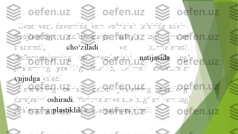 Uzoq  vaqt  davomida  kam  zo‘riqish  ta’sirida  sekin   
rivojlanadigan  deformatsiya  tufayli  tog‘  jinslari 
qisqaradi,  cho‘ziladi  va  burmalanadi. 
Deformatsiyaning  tez  rivojlanishi  natijasida  tog’ 
jinslarining  yaxlitligi  buzilib,  uzilmali  strukturalar 
vujudga  keladi.
Haroratning  oshishi  qattiq  jinslaming  plastikligi 
darajasini  oshiradi.  Yeritmalar va suv bug‘lari ham tog ’
 
jinslarining  plastiklik  xususiyatini oshiradi.                 