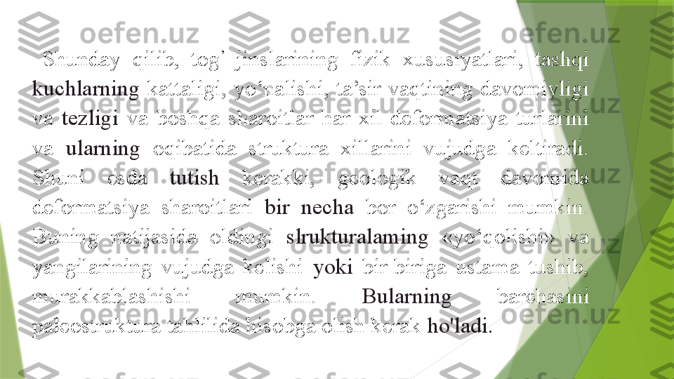 Shunday  qilib,  tog ’
  jinslarining  fizik  xususiyatlari,  tashqi 
kuchlarning  kattaligi,  yo‘nalishi,  ta’sir  vaqtining  davomiyligi 
va  tezligi  va  boshqa  sharoitlar  har  xil  deformatsiya  turlarini 
va  ularning  oqibatida  struktura  xillarini  vujudga  keltiradi. 
Shuni  esda  tutish  kerakki,  geologik  vaqt  davomida 
deformatsiya  sharoitlari  bir  necha  bor  o‘zgarishi  mumkin. 
Buning  natijasida  oldingi  slrukturalaming  «yo‘qolishi»  va 
yangilarining  vujudga  kelishi  yoki  bir-biriga  ustama  tushib, 
murakkablashishi  mumkin.  Bularning  barchasini 
paleostruktura tahlilida hisobga olish kerak  ho'ladi.                 