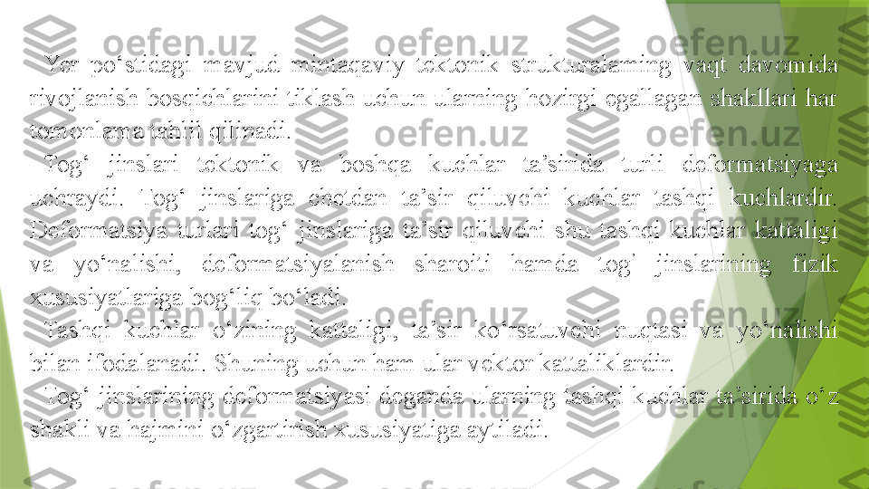 Yer  po‘stidagi  mavjud  mintaqaviy  tektonik  strukturalaming  vaqt  davomida 
rivojlanish  bosqichlarini  tiklash  uchun  ularning  hozirgi  egallagan  shakllari  har 
tomonlama tahlil qilinadi.
Tog‘  jinslari  tektonik  va  boshqa  kuchlar  ta’sirida  turli  deformatsiyaga 
uchraydi.  Tog‘  jinslariga  chetdan  ta’sir  qiluvchi  kuchlar  tashqi  kuchlardir. 
Deformatsiya  turlari  tog‘  jinslariga  ta’sir  qiluvchi  shu  tashqi  kuchlar  kattaligi 
va  yo‘nalishi,  deformatsiyalanish  sharoiti  hamda  tog ’
  jinslarining  fizik 
xususiyatlariga bog‘liq bo‘ladi.
Tashqi  kuchlar  o‘zining  kattaligi,  ta’sir  ko‘rsatuvchi  nuqtasi  va  yo‘nalishi 
bilan ifodalanadi. Shuning uchun ham ular vektor kattaliklardir.
Tog‘  jinslarining  deformatsiyasi  deganda  ularning  tashqi  kuchlar  ta’sirida  o‘z 
shakli va hajmini o‘zgartirish xususiyatiga aytiladi.                  