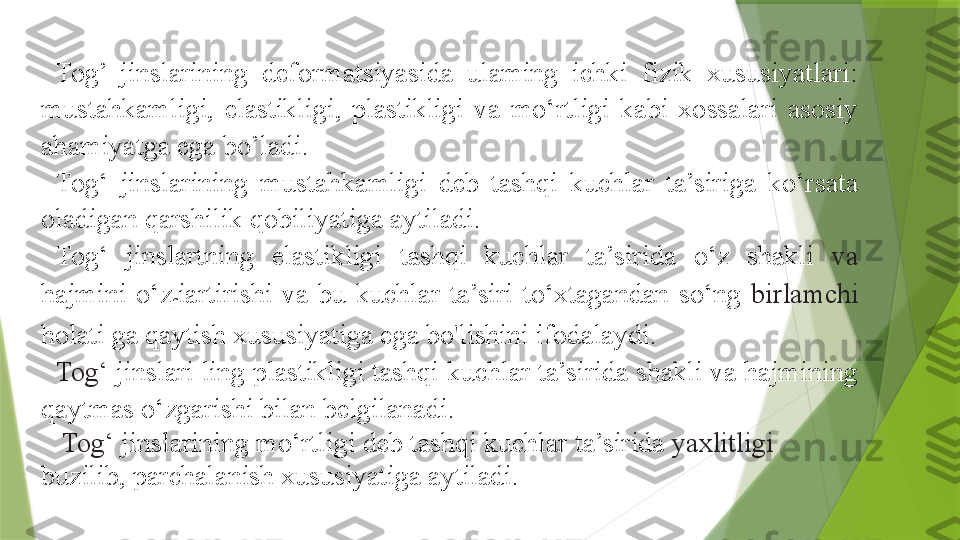 Tog’  jinslarining  deformatsiyasida  ulaming  ichki  fizik  xususiyatlari: 
mustahkamligi,  elastikligi,  plastikligi  va  mo‘rtligi  kabi  xossalari  asosiy 
ahamiyatga ega bo’ladi.
Tog‘  jinslarining  mustahkamligi  deb  tashqi  kuchlar  ta’siriga  ko‘rsata 
oladigan qarshilik qobiliyatiga aytiladi.
Tog‘  jinslartning  elastikligi  tashqi  kuchlar  ta’sirida  o‘z  shakli  va 
hajmini  o‘z
f iartirishi  va  bu  kuchlar  ta’siri  to‘xtagandan  so‘ng  birlamchi 
holati ga qaytish xususiyatiga ega bo'lishini ifodalaydi.
Tog‘  jinslari ling plastikligi tashqi kuchlar ta’sirida shakli va hajmining 
qaytmas o‘zgarishi bilan belgilanadi.
Tog‘  jinslarining mo‘rtligi deb tashqi kuchlar ta’sirida  yaxlitligi 
buzilib, parchalanish xususiyatiga aytiladi.                 