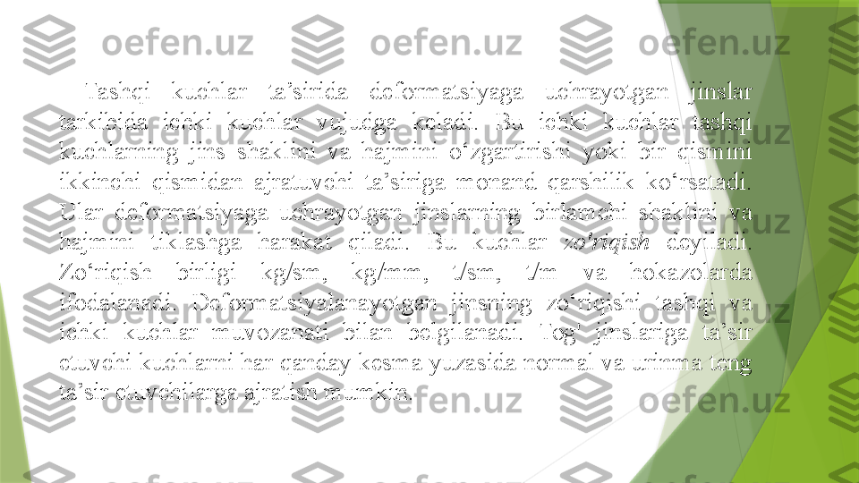 Tashqi  kuchlar  ta’sirida  deformatsiyaga  uchrayotgan  jinslar 
tarkibida  ichki  kuchlar  vujudga  keladi.  Bu  ichki  kuchlar  tashqi 
kuchlarning  jins  shaklini  va  hajmini  o‘zgartirishi  yoki  bir  qismini 
ikkinchi  qismidan  ajratuvchi  ta’siriga  monand  qarshilik  ko‘rsatadi. 
Ular  deformatsiyaga  uchrayotgan  jinslarning  birlamchi  shaklini  va 
hajmini  tiklashga  harakat  qiladi.  Bu  kuchlar  zo'riqish   deyiladi. 
Zo‘riqish  birligi  kg/sm,  kg/mm,  t/sm,  t/m  va  hokazolarda 
ifodalanadi.  Deformatsiyalanayotgan  jinsning  zo‘riqishi  tashqi  va 
ichki  kuchlar  muvozanati  bilan  belgilanadi.  Tog'  jinslariga  ta’sir 
etuvchi kuchlarni har qanday kesma yuzasida normal va urinma teng 
ta’sir etuvchilarga ajratish mumkin.                  