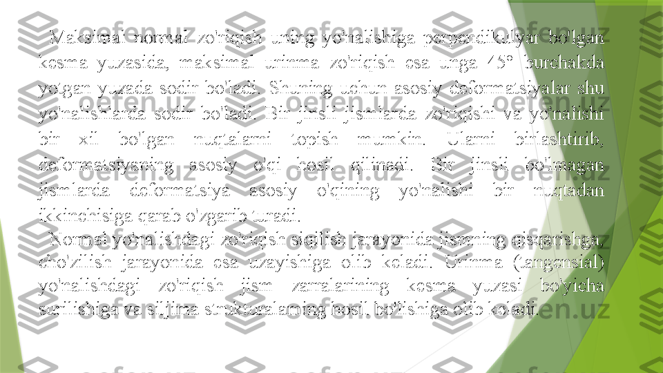 Maksimal  normal  zo'riqish  uning  yo'nalishiga  perpendikulyar  bo'lgan 
kesma  yuzasida,  maksimal  urinma  zo'riqish  esa  unga  45°  burchakda 
yotgan  yuzada  sodir  bo'ladi.  Shuning  uchun  asosiy  deformatsiyalar  shu 
yo'nalishlarda  sodir  bo'ladi.  Bir  jinsli  jismlarda  zo'riqishi  va  yo'nalishi 
bir  xil  bo'lgan  nuqtalarni  topish  mumkin.  Ularni  birlashtirib, 
deformatsiyaning  asosiy  o'qi  hosil  qilinadi.  Bir  jinsli  bo'lmagan 
jismlarda  deformatsiya  asosiy  o'qining  yo'nalishi  bir  nuqtadan 
ikkinchisiga qarab o'zgarib turadi.
Normal yo'nalishdagi zo'riqish siqilish jarayonida jismning qisqarishga, 
cho'zilish  jarayonida  esa  uzayishiga  olib  keladi.  Urinma  (tangensial) 
yo'nalishdagi  zo'riqish  jism  zarralarining  kesma  yuzasi  bo'yicha 
surilishiga va siljima strukturalaming hosil bo'lishiga olib keladi.                 