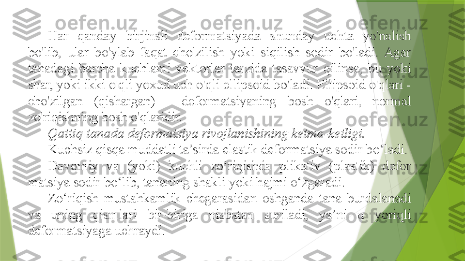 Har  qanday  birjinsli  deformatsiyada  shunday  uchta  yo'nalish 
bo'lib,  ular  bo'ylab  faqat  cho'zilish  yoki  siqilish  sodir  bo'ladi.  Agar 
tanadagi  barcha  kuchlami  vektorlar  tarzida  tasavvur  qilinsa,  bu  yoki 
shar, yoki ikki o'qli yoxud uch o'qli ellipsoid bo'ladi. Ellipsoid o'qlari - 
cho'zilgan  (qishargan)  -  deformatsiyaning  bosh  o'qlari,  normal 
zo'riqishning bosh o'qlaridir.
Qattiq tanada deformatsiya rivojlanishining ketma-ketligi.
Kuchsiz qisqa muddatli ta’sirda elastik deformatsiya sodir bo‘ladi.
Davomiy  va  (yoki)  kuchli  zo‘riqishda  plikativ  (plastik)  defor 
matsiya sodir bo‘lib, tananing shakli yoki hajmi o‘zgaradi.
Zo‘riqish  mustahkamlik  chegarasidan  oshganda  tana  burdalanadi 
va  uning  qismlari  bir-biriga  nisbatan  suriladi,  ya’ni  u  yoriqli 
deformatsiyaga uchraydi.                 