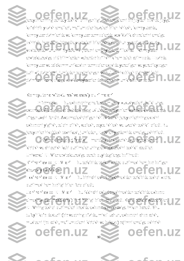 jarayonlarining qanday tashkil qilinganligi, ma’lumotlarni bir joydan boshqa joyga 
ko‘chirib yozish amallari, ma’lumotlar bazalari bilan ishlash, kompyuterda, 
kompyuter tizimlarida va kompyuter tarmoqlarida xavfsizlik choralarini amalga 
oshirish, hamda multimedia vositalari bilan ishlash uchun yaratilgan dasturiy 
vositalardan unumli foydalanish, ularni amaliyotda qo‘llashda – kompyuter 
arxitekturasiga oid bilimlardan xabardor bo‘lishlik ham talab etilmoqda. Hozirda 
kompyuter va telekommunikatsion tarmoqlar asosida yaratilgan va yaratilayotgan 
turli xil tizimlarni, jumladan taqsimlangan va bulutli hisoblash tizimlari kabi 
tizimlarni ham, o‘ziga xos kompyuterlar deb qarash mumkin bo‘lmoqda.
Kompyuter arxitekturasi  va asosiy qurilmalari
          Informatika — bu axborotning nafaqat umumiy xususiyatlari, balki unga 
avtomatlashtirilgan ishlov berishning uslublari, jarayonlari va texnik vositalarini 
o‘rganuvchi fandir. Avtomatlashtirilgan ishlov berish jarayonlarining asosini 
axborotni yig‘ish, talqin qilish, saqlash, qayta ishlash va uzatish tashkil qiladi. Bu 
jarayonlar hisoblash texnikasi, jumladan, EHMlar yordamida amalga oshiriladi.
           EHM tarkibidagi arifmetik — mantiqiy, boshqarish, xotira, axborotni 
kiritish va chiqarish kabi qurilmalar uning arxitekturasini tashkil etadilar.
Universal EHMlar arxitekturasiga qarab quyidagilarga bo‘linadi:
Birinchi avlod EHMlari  — bu tarkibida tezkor xotira qurilmasi ham bor bo‘lgan 
«bazaviy EHM»dir.
Ikkinchi avlod EHMlari  — bu birinchi avlod mashinasidan tarkibida tashqi xotira
qurilmasi ham borligi bilan farq qiladi;
Uchinchi avlod EHMlari  — bu ikkinchi avlod mashina sidan tarkibida axborot 
almashuv qurilmasi(kanal) ham borligi bilan farq qiladi. Kanal tezkor xotira bilan 
EHMning tashqi qurilmalari orasida axborot almashuviga imkon beradi. Shu 
tufayli ko‘p dasturli (bir vaqtning o‘zida, misol uchun, axborotni chop etish, 
musiqani ijro etish, ma’lumotlarni kiritish va hokazo) rejimni amalga oshirish 
10 