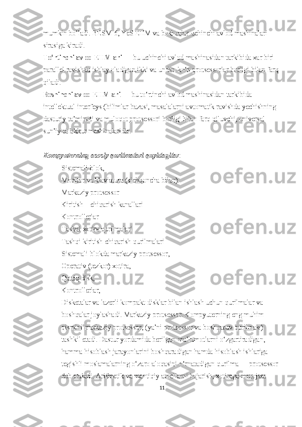 mumkin bo’ladi. BESM-6, YeS EHM va boshqalar uchinchi avlod mashinalari 
sirasiga kiradi.
Т o’rtinchi avlod EHMlari  — bu uchinchi avlod mashinasidan tarkibida xar biri 
parallel ravishda ishlay oladigan ikki va undan ko‘p protsessorlar borligi bilan farq 
qiladi.
Beshinchi avlod EHMlari  — bu to‘rtinchi avlod mashinasidan tarkibida 
intellektual interfeys (bilimlar bazasi, masalalarni avtomatik ravishda yechishning 
dasturiy ta’minoti va muloqot protsessori borligi bilan farq qiluvchi, universal 
sun’iy tafakkur mashinalaridir.
Kompyuterning asosiy qurilmalari quyidagilar :
- Sistemali blok, 
- Monitor va klaviatura (sichqoncha bilan).
- Markaziy protsessor
- Kiritish – chiqarish kanallari 
- Kontrollerlar 
- Tashqi xotira qurilmalari
- Tashqi kiritish-chiqarish qurilmalari
- Sistemali blokda markaziy protsessor, 
- Operativ (tezkor) xotira, 
- Qattiq disk, 
- Kontrollerlar, 
- Disketalar va lazerli kompakt disklar bilan ishlash uchun qurilmalar va 
boshqalar joylashadi. Markaziy protsessor. Kompyuterning eng muhim 
qismini markaziy protsessor, (ya’ni protsessor va boshqaruv qurilmasi) 
tashkil etadi. Dastur yordamida berilgan ma’lumotlarni o‘zgartiradigan, 
hamma hisoblash jarayonlarini boshqaradigan hamda hisoblash ishlariga 
tegishli moslamalarning o‘zaro aloqasini o‘rnatadigan qurilma — protsessor 
deb ataladi. Arifmetik va mantiqiy amallarni bajarish, xotiraga murojaat 
11 
