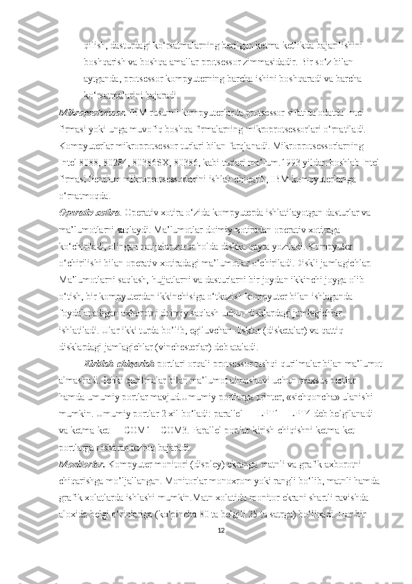 qilish, dasturdagi ko‘rsatmalarning berilgan ketma-ketlikda bajarilishini 
boshqarish va boshqa amallar protsessor zimmasidadir. Bir so‘z bilan 
aytganda, protsessor kompyuterning barcha ishini boshqaradi va barcha 
ko‘rsatmalarini bajaradi.
Mikroprotsessor.  IBM rusumli kompyuterlarda protsessor sifatida odatda Intel 
firmasi yoki unga muvofiq boshqa firmalarning mikroprotsessorlari o‘rnatiladi. 
Kompyuterlar mikroprotsessor turlari bilan farqlanadi. Mikroprotsessorlarning 
Intel 8088, 80284, 80386SX, 80386, kabi turlari ma’lum. 1993 yildan boshlab Intel 
firmasi Pentium mikroprotsessorlarini ishlab chiqarib, IBM kompyuterlariga 
o‘rnatmoqda.
Operativ xotira . Operativ xotira o‘zida kompyuterda ishlatilayotgan dasturlar va 
ma’lumotlarni saqlaydi. Ma’lumotlar doimiy xotiradan operativ xotiraga 
ko‘chiriladi, olingan natijalar zarur holda diskka qayta yoziladi. Kompyuter 
o‘chirilishi bilan operativ xotiradagi ma’lumotlar o‘chiriladi. Diskli jamlagichlar. 
Ma’lumotlarni saqlash, hujjatlarni va dasturlarni bir joydan ikkinchi joyga olib 
o‘tish, bir kompyuterdan ikkinchisiga o‘tkazish kompyuter bilan ishlaganda 
foydalanadigan axborotni doimiy saqlash uchun disklardagi jamlagichlar 
ishlatiladi. Ular ikki turda bo’lib, egiluvchan disklar (disketalar) va qattiq 
disklardagi jamlagichlar (vinchesterlar) deb ataladi.
  Kiritish-chiqarish  portlari orqali protsessor tashqi qurilmalar bilan ma’lumot
almashadi.   Ichki qurilmalar bilan ma’lumot almashuvi uchun maxsus portlar 
hamda umumiy portlar mavjud.Umumiy portlarga printer, «sichqoncha» ulanishi 
mumkin. Umumiy portlar 2 xil bo‘ladi: parallel — LPT1—LPT4 deb belgilanadi 
va ketma-ket — COM1—COM3. Parallel portlar kirish-chiqishni ketma-ket 
portlarga nisbatan tezroq bajaradi.
Monitorlar.  Kompyuter monitori (displey) ekranga matnli va grafik axborotni 
chiqarishga mo’ljallangan. Monitorlar monoxrom yoki rangli bo‘lib, matnli hamda 
grafik xolatlarda ishlashi mumkin. Matn xolatida monitor ekrani shartli ravishda 
aloxida belgi o‘rinlariga (ko‘pincha 80 ta belgili 25 ta satrga) bo‘linadi. Har bir 
12 