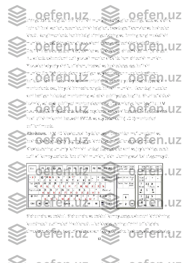 o‘ringa 256 ta belgidan biri kiritilishi mumkin. Bu belgilar qatoriga katta va kichik 
lotin alifbosi xarflari, raqamlar, tinish belgilari, psevdografikramzlar va boshqalar 
kiradi. Ranglimatnlarda har bir belgi o‘rnigao‘zining va fonning rangi moskelishi 
mumkin. Bu esa chiroylirangli yozuvlarni ekranga chiqarishimkonini beradi.
Grafik holat ekranga grafiklar, rasmlar va boshqalarni chiqarishga mo‘ljallangan. 
Bu xolatda axborotlarni turli yozuvli matnlar shaklida ham chiqarish mumkin. 
Yozuvlar ixtiyoriy shrift, o‘lcham, interval va boshqalarga ega bo‘lishi 
mumkin. Grafik holatda ekran yoritilgan va yoritilmagan nuqtalardan iborat 
bo‘ladi. Har bir nuqta monoxrom monitorlarda qoraroq yoki yorug‘roq, rangli 
monitorlarda esa, bir yoki bir necha rangda bo‘lishi mumkin. Ekrandagi nuqtalar 
soni berilgan holatdagi monitorning xal etish qobiliyatiga bog‘liq. Shuni ta’kidlash
lozimki, xal etish qobiliyati monitor ekranining o‘lchamlariga ham bog‘liq.IBM 
rusumidagi kompyuterlarda so‘nggi paytlarda kerakli sifatga ega bo‘lgan tasvirni 
hosil qilish imkonini beruvchi SVGA va suyuq kristalli (LCD) monitorlari 
qo‘llanilmoqda.
Klaviatura.  IBM PC klaviaturasi foydalanuvchi tomonidan ma’lumotlarni va 
boshqaruv buyruqlarini kompyuterga kiritishga mo‘ljallangan qurilmadir. 
Klaviaturaning umumiy ko‘rinishi undagi tugmachalar soni va joy lanishiga qarab 
turli xil kompyuterlarda farq qilishi mumkin, lekin ularning vazifasi o‘zgarmaydi.
Sichqoncha va trekbol. Sichqoncha va trekbol kompyuterga axborotni kiritishning 
koordinatali qurilmalari hisoblanadi. Ular klaviaturaning o‘rnini to‘laligicha 
almashtira olmaydi. Bu qurilmalar asosan ikki yoki uchta boshqaruv tugmachasiga 
13 