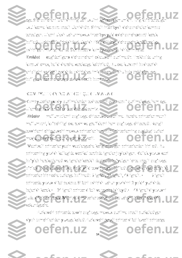 ega. Sichqonchani ulanishining uch usulini ko‘rsatish mumkin. Eng ko‘p tarqalgan 
usul ketma-ket port orqali ulanishdir. Shinali interfeysli sichqonchalar kamroq 
tarqalgan. Ularni ulash uchunmaxsus interfeys yoki «sichqoncha»porti kerak 
bo‘ladi. Uchinchiko‘rinishdagi ulanish PS/2 stilidagi sichqonchalarda amalga 
oshirilgan.Hozirgi kunda ular portativ kompyuterlarda ishlatilmoqda.
Т rekbol  — «ag‘darilgan» sichqonchani eslatuvchi qurilmadir.  Т rekbolda uning 
korpusi emas, balki sharcha xarakatga keltiriladi. Bu esa kursorni boshqarish 
aniqligini sezilarli ravishda oshirishga imkon beradi. Shu bois trekbolga ega 
bo‘lgan sichqonchalarga qiziqish ortib bormoqda.
KOMPYU Т ERNING A Т ROF QURILMALARI
Kompyuterlar asosiy qurilmalardan tashqari bir qator atrof qurilmalariga ham ega. 
Ularning ba’zilari bilan tanishib chiqamiz.
  Printer  — ma’lumotlarni qog’ozga chiqaruvchi qurilma. Barcha printerlar matnli 
ma’lumotni, ko’pchiligi esa rasm va grafiklarni ham qog’ozga chiqaradi. Rangli 
tasvirlarni chiqaruvchi maxsus printerlar ham bor. Printerlarning quyidagi turlari 
mavjud: matritsali, purkovchi va lazerli.
  Matritsali printerlar yaqin vaqtlargacha keng tarqalgan printerlardan biri edi. Bu 
printerning yozish kallagida vertikal tartibda ignalar joylashgan. Kallak yozuv satri
bo’ylab harakatlanadi va ignalar kerakli daqiqada bo’yalgan lenta orqali qog’ozga 
o’riladi. Natijada qog’ozda belgi yoki tasvir paydo bo’ladi. Ignalar soniga qarab bu
printerlar bir necha turlarga bo’linadi: 9 ignali, 24 ignali, 48 ignali. ·             - 9 ignali 
printerda yozuv sifati pastroq.Sifatni oshirish uchun yozishni 2 yoki4 yurishda 
bajarish kerak.·     - 24 ignali printer sifatli va tezroq ishlaydi.·     - 48 ignalisi yozuvni 
juda sifatli chiqaradi.Matritsali printerlar tezligi bir bet uchun10 sekunddan 60 
sekundgacha.
Purkovchi printerda tasvir qog’ozga maxsus qurilma orqali purkaladigan 
siyoh tomchilaridan yuzaga keladi. Purkovchi rangli printer sifati lazerli printerga 
14 