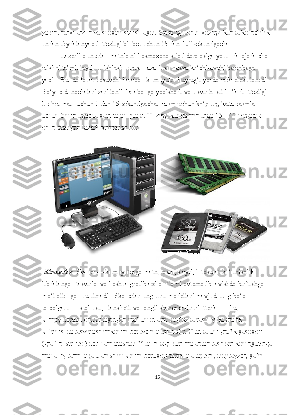 yaqin, narxi arzon va shovqinsiz ishlaydi. Shuning uchun xozirgi kunda ko‘pchilik 
undan foydalanyapti.  Т ezligi bir bet uchun 15 dan 100 sekundgacha.
  Lazerli printerlar matnlarni bosmaxona sifati darajasiga yaqin darajada chop
etishni ta’minlaydi. U ishlash nuqtai nazaridan nusxa ko‘chiruvchi kseroksga 
yaqin. Bunda faqat bosuvchi baraban kompyuter buyrug‘i yordamida elektrlanadi. 
Bo‘yoq donachalari zarblanib barabanga yopishadi va tasvir hosil bo‘ladi.  Т ezligi 
bir bet matn uchun 3 dan 15 sekundgacha. Rasm uchun ko‘proq, katta rasmlar 
uchun 3 minutgacha vaqt talab qiladi. Hozirgi kunda minutiga 15—40 betgacha 
chop etadigan lazerli printerlar bor
  Skanerlar . Skaner — kompyuterga matn, rasm, slayd, fotosurat ko‘rinishida 
ifodalangan tasvirlar va boshqa grafik axborotlarni avtomatik ravishda kiritishga 
mo‘ljallangan qurilmadir. Skanerlarning turli modellari mavjud. Eng ko‘p 
tarqalgani — stol usti, planshetli va rangli skanerlardir. Plotterlar — bu, 
kompyuterdan chiqarilayotgan ma’lumotlarni qog‘ozda rasm yoki grafik 
ko’rinishda tasvirlash imkonini beruvchi qurilmadir. Odatda uni grafik yasovchi 
(grafopostroitel) deb ham atashadi.Yuqoridagi qurilmalardan tashqari kompyuterga
mahalliy tarmoqqa ulanish imkonini beruvchi tarmoq adapteri, didjitayzer, ya’ni 
15 