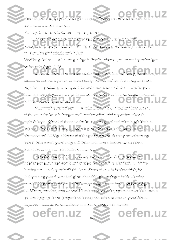 elektron planshet, djoystik, vidioglaz, raqamli fotoapparat va vidiokamera kabi 
qurilmalar ulanishi mumkin.
Kompyuterlar arxitekturasining rivojlanishi
      EHMlarning xar bir avlodi oldingisiga karaganda juda kup muhim 
xususyatlarga ega jumladan, EHMning ish samaradoligi va barcha yodda tutivchi 
moslamalr sigimi odatda ortik buladi.
Vazifasiga ko‘ra EHMlar uch guruhga bulinadi: universal, muammoli-yunaltirilgan
va ixtisoslashgan EHM.
Universal EHMlar turli muxandislik-texnik vazifalar: iqtisodiy, matematik, 
axboot va boshka, algoritmlar murakkabligi xamda ma’lumotlarni kayta ishlash 
xajimlarining kattaligi bilan ajralib turuvchi vazifalarni xal etish muljallangan. 
Ular ommaviy foydalaniladigan hisoblash markazlari va boshka kudratli hisoblash 
komplekslarida foydalaniladi.
Muammoli-yunaltirilgan EHM odatda tenologik ob’ektlarni boshqarish; 
nisbatan uncha katta bulmagan ma’lumotlar xajimlarini ruyxatdan utkazish, 
tuplash kayta ishlashJ nisbatan uncha katta bulmagan algoritmlar    hisob-kitobini 
bajarish bilan boglik    ancha tor doiradagi vazifalarni bajarish uchun xizmat qiladi; 
ular universal EHMga nisbatan cheklangan apparat va dasturiy resurslarga ega 
buladi. Muammoli-yunaltirilgan EHMlar turli-tuman boshkaruv hisoblash 
komplekslarini misol kilib keltirish mumkin.
Ixtisoslashgan EHM tor doiradagi vazifalarni xal etish yoki katt’iy 
belgilangan guruhdagi vazifalarni amalga oshirishda foydalaniladi. EHMning 
bunday tor doirada yunaltirilishi ular tuzilmasini anik ixtisoslashtirish, ish 
faoliyatining yukori samadorligi va ishonchliligini saqlagan holda ularning 
murakkabligi va tan narxini ancha kamaytirishga imkon beradi. Ixtisoslashgan 
EHMlarga, masalan, maxsus vazifali mikroprotsessorlar; ayrim nomurakkab texnik
qurilmalr,agregatlar va jarayonlarni boshqarish sohasida mantikiy vazifalarni 
bajaruvchi adapter va kontrollerlarni misol kilib keltirish mumkin.
16 