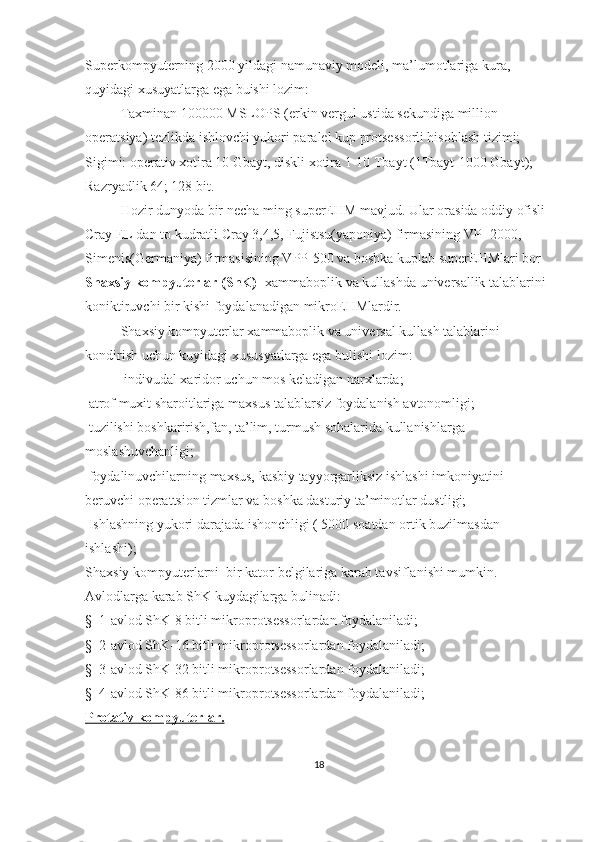 Superkompyuterning 2000 yildagi namunaviy modeli, ma’lumotlariga kura, 
q uyidagi xusuyatlarga ega buishi lozim:
Taxminan 100000   MSLOPS   (erkin vergul ustida sekundiga million 
operatsiya) tezlikda ishlovchi yukori paralel kup protsessorli hisoblash tizimi;
Sigimi: operativ xotira 10 Gbayt, diskli xotira 1-10 Tbayt (1Tbayt-1000 Gbayt);
Razryadlik 64; 128 bit.
Hozir dunyoda bir necha ming superEHM mavjud. Ular orasida oddiy ofisli 
Cray EL dan to kudratli Cray 3,4,5, Fujistsu(yaponiya) firmasining VP- 2000, 
Simenis(Germaniya) firmasisining VPP-500 va boshka kuplab superEHMlari bor
Shaxsiy kompyuterlar (ShK)-   xammaboplik va kullashda universallik talablarini 
koniktiruvchi bir kishi foydalanadigan mikroEHMlardir.
Shaxsiy kompyuterlar   xammaboplik va universal kullash talablarini 
kondirish uchun kuyidagi xususyatlarga ega bulishi lozim:
  indivudal xaridor uchun mos keladigan narxlarda;
 atrof muxit sharoitlariga maxsus talablarsiz foydalanish avtonomligi;
  tuzilishi boshkarirish,fan, ta’lim, turmush sohalarida kullanishlarga 
moslashuvchanligi;
  foydalinuvchilarning maxsus, kasbiy tayyorgarliksiz ishlashi imkoniyatini 
beruvchi operattsion tizmlar va boshka dasturiy ta’minotlar dustligi;
  Ishlashning yukori darajada ishonchligi ( 5000 soatdan ortik buzilmasdan 
ishlashi);
Shaxsiy kompyuterlarni    bir kator belgilariga karab tavsiflanishi mumkin. 
Avlodlarga karab ShK kuydagilarga bulinadi:
§     1-avlod ShK-8 bitli mikroprotsessorlardan foydalaniladi;
§     2-avlod ShK-16 bitli mikroprotsessorlardan foydalaniladi;
§     3-avlod ShK-32 bitli mikroprotsessorlardan foydalaniladi;
§     4-avlod ShK-86 bitli mikroprotsessorlardan foydalaniladi;
Protativ kompyuterlar.  
18 