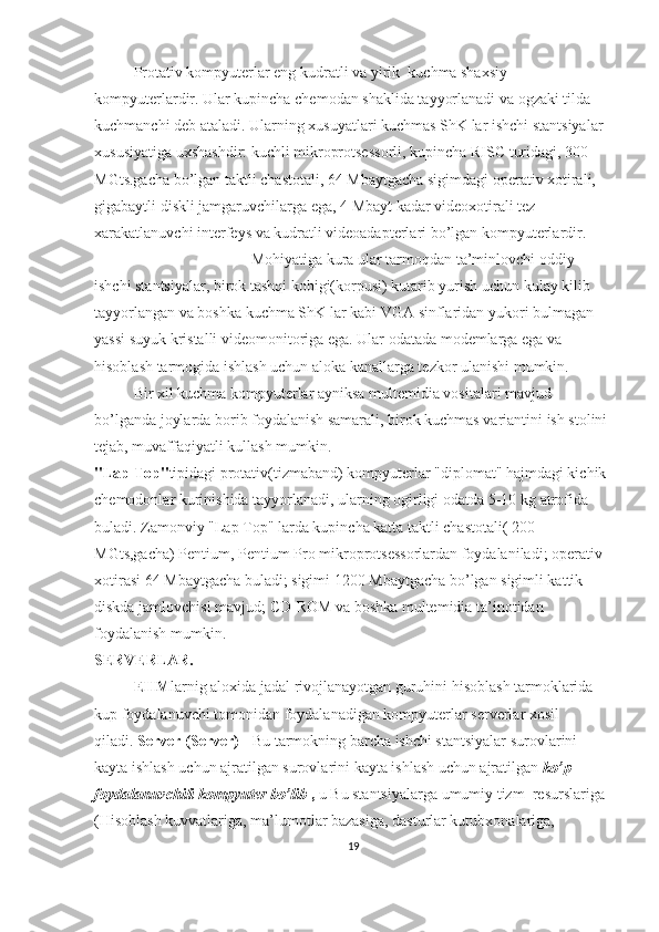 Protativ kompyuterlar eng kudratli va yirik    kuchma shaxsiy 
kompyuterlardir. Ular kupincha chemodan shaklida tayyorlanadi va ogzaki tilda 
kuchmanchi deb ataladi. Ularning xusuyatlari kuchmas ShK lar ishchi stantsiyalar 
xususiyatiga uxshashdir: kuchli mikroprotsessorli, kupincha   RISC   turidagi, 300 
MGts.gacha bo’lgan taktli chastotali, 64 Mbaytgacha sigimdagi operativ xotirali, 
gigabaytli diskli jamgaruvchilarga ega, 4 Mbayt kadar videoxotirali tez 
xarakatlanuvchi interfeys va kudratli videoadapterlari bo’lgan kompyuterlardir.
Mohiyatiga kura ular tarmoqdan ta’minlovchi oddiy 
ishchi stantsiyalar, birok tashqi kobigi(korpusi) kutarib yurish uchun kulay kilib 
tayyorlangan va boshka kuchma ShK lar kabi   VGA   sinflaridan yukori bulmagan 
yassi suyuk kristalli videomonitoriga ega. Ular odatada modemlarga ega va 
hisoblash tarmogida ishlash uchun aloka kanallarga tezkor ulanishi mumkin.
Bir xil kuchma kompyuterlar ayniksa multemidia vositalari mavjud 
bo’lganda joylarda borib foydalanish samarali, birok kuchmas variantini ish stolini 
tejab, muvaffaqiyatli kullash mumkin.
"Lap   Top" tipidagi protativ(tizmaband) kompyuterlar "diplomat" hajmdagi kichik 
chemodonlar kurinishida tayyorlanadi, ularning ogirligi odatda 5-10 kg   atrofida 
buladi. Zamonviy "Lap   Top"   larda kupincha katta taktli chastotali( 200 
MGts,gacha)   Pentium,   Pentium   Pro   mikroprotsessorlardan foydalaniladi; operativ 
xotirasi 64 Mbaytgacha buladi; sigimi 1200 Mbaytgacha bo’lgan sigimli kattik 
diskda jamlovchisi mavjud;   CD-ROM   va boshka multemidia ta’inotidan 
foydalanish mumkin.
SERVERLAR.  
EHM larnig aloxida jadal rivojlanayotgan guruhini hisoblash tarmoklarida 
kup foydalanuvchi tomonidan foydalanadigan kompyuterlar serverlar xosil 
qiladi.   Server (Server) -   Bu tarmokning barcha ishchi stantsiyalar surovlarini 
kayta ishlash uchun ajratilgan surovlarini kayta ishlash uchun ajratilgan   ko’p 
foydalanuvchili kompyuter bo’lib   ,   u Bu stantsiyalarga umumiy tizm    resurslariga 
(Hisoblash kuvvatlariga, ma’lumotlar bazasiga, dasturlar kutubxonalariga, 
19 