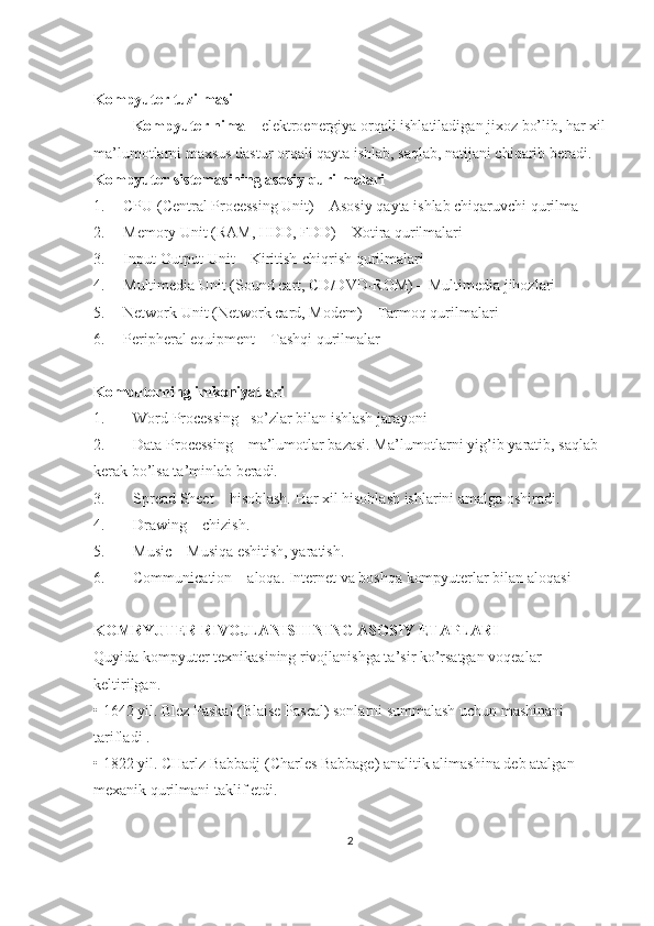 Kompyuter tuzilmasi
Kompyuter nima  – elektroenergiya orqali ishlatiladigan jixoz bo’lib, har xil
ma’lumotlarni maxsus dastur orqali qayta ishlab, saqlab, natijani chiqarib beradi.
Kompyuter sistemasining asosiy qurilmalari 
1. СPU (Central Processing Unit)  – Asosiy   qayta   ishlab   chiqaruvchi qurilma
2. Memory Unit (RAM, HDD, FDD) – Xotira qurilmalari
3. Input-Output Unit –  Kiritish-chiqrish qurilmalari
4. Multimedia Unit (Sound cart, CD/DVD-ROM) – Multimedia jihozlari
5. Network Unit ( Network card, Modem ) – Tarmoq qurilmalari
6. Peripheral equipment – Tashqi qurilmalar
Komputerning imkoniyatlari
1. Word Processing –so’zlar bilan ishlash jarayoni
2. Data Processing – ma’lumotlar bazasi. Ma’lumotlarni yig’ib yaratib, saqlab 
kerak bo’lsa ta’minlab beradi.
3. Spread Sheet – hisoblash. Har xil hisoblash ishlarini amalga oshiradi.
4. Drawing – chizish.
5. Music – Musiqa eshitish, yaratish.
6. Communication – aloqa. Internet va boshqa kompyuterlar bilan aloqasi
KОMRYUTЕR RIVОJLАNISHINING АSОSIY ETАPLАRI
Quyidа kоmpyutеr tехnikаsining rivоjlаnishgа tа’sir ko’rsаtgаn vоqеаlаr 
kеltirilgаn. 
• 1642 yil. Blеz Pаskаl (Blaise Pascal) sоnlаrni summаlаsh uchun mаshinаni 
tаriflаdi .
• 1822 yil. CHаrlz Bаbbаdj (Charles Babbage) аnаlitik аlimаshinа dеb аtаlgаn 
mехаnik qurilmаni tаklif etdi.   
2 