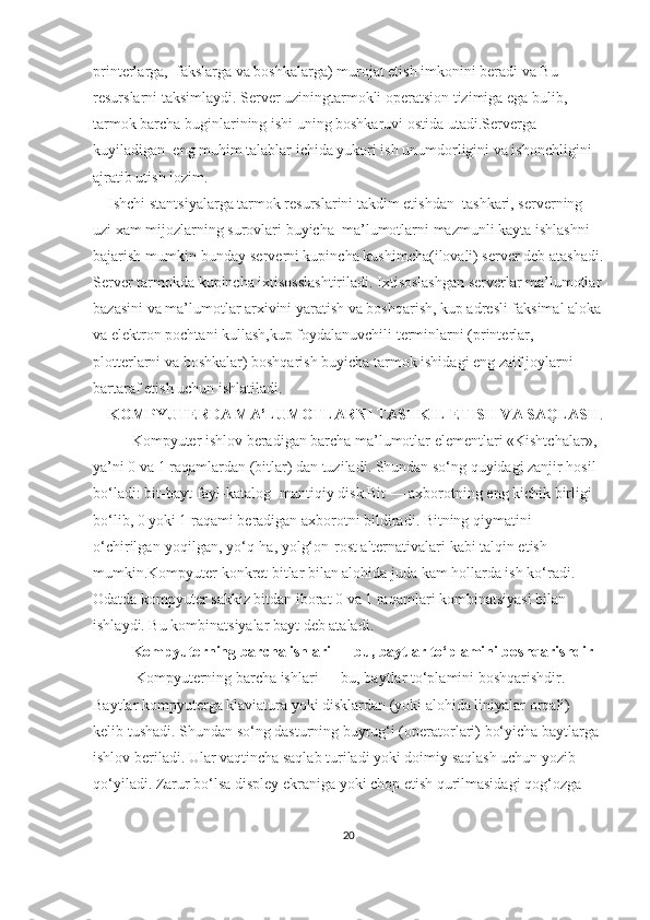 printerlarga,    fakslarga va boshkalarga) murojat etish imkonini beradi va Bu 
resurslarni taksimlaydi. Server uziningtarmokli operatsion tizimiga ega bulib,    
tarmok barcha buginlarining ishi uning boshkaruvi ostida utadi.Serverga 
kuyiladigan    eng muhim talablar ichida yukori ish unumdorligini va ishonchligini 
ajratib utish lozim.
        Ishchi stantsiyalarga tarmok resurslarini takdim etishdan    tashkari, serverning 
uzi xam mijozlarning surovlari buyicha    ma’lumotlarni mazmunli kayta ishlashni 
bajarish mumkin-bunday serverni kupincha kushimcha(ilovali) server deb atashadi.
Server tarmokda kupincha ixtisosslashtiriladi. Ixtisoslashgan serverlar ma’lumotlar
bazasini va ma’lumotlar arxivini yaratish va boshqarish, kup adresli faksimal aloka
va elektron pochtani kullash,kup foydalanuvchili terminlarni (printerlar, 
plotterlarni va boshkalar) boshqarish buyicha tarmok ishidagi eng zaif joylarni 
bartaraf etish uchun ishlatiladi.
     KOMPYU Т ERDA MA’LUMO Т LARNI  Т ASHKIL E Т ISH VA SAQLASH .
Kompyuter ishlov beradigan barcha ma’lumotlar elementlari «Kishtchalar», 
ya’ni 0 va 1 raqamlardan (bitlar) dan tuziladi. Shundan so‘ng quyidagi zanjir hosil 
bo‘ladi: bit-bayt-fayl-katalog- mantiqiy disk.Bit — axborotning eng kichik birligi 
bo‘lib, 0 yoki 1 raqami beradigan axborotni bildiradi. Bitning qiymatini 
o‘chirilgan-yoqilgan, yo‘q-ha, yolg‘on-rost alternativalari kabi talqin etish 
mumkin.Kompyuter konkret bitlar bilan alohida juda kam hollarda ish ko‘radi. 
Odatda kompyuter sakkiz bitdan iborat 0 va 1 raqamlari kombinatsiyasi bilan 
ishlaydi. Bu kombinatsiyalar bayt deb ataladi.
Kompyuterning barcha ishlari — bu, baytlar to‘plamini boshqarishdir
           Kompyuterning barcha ishlari — bu, baytlar to‘plamini boshqarishdir. 
Baytlar kompyuterga klaviatura yoki disklardan (yoki alohida liniyalar orqali) 
kelib tushadi. Shundan so‘ng dasturning buyrug‘i (operatorlari) bo‘yicha baytlarga 
ishlov beriladi. Ular vaqtincha saqlab turiladi yoki doimiy saqlash uchun yozib 
qo‘yiladi. Zarur bo‘lsa displey ekraniga yoki chop etish qurilmasidagi qog‘ozga 
20 