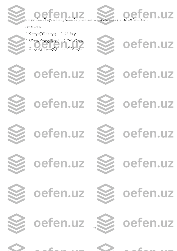 chiqariladi.Baytlarning katta to‘plamlari uchun kattaroq o‘lchov birliklari 
ishlatiladi.
1 Kbayt (kilobayt) = 1024 bayt
1 Mbayt (megabayt) = 1024 Kbayt 
1 Gbayt (gigabayt) = 1024 Mbayt
21 