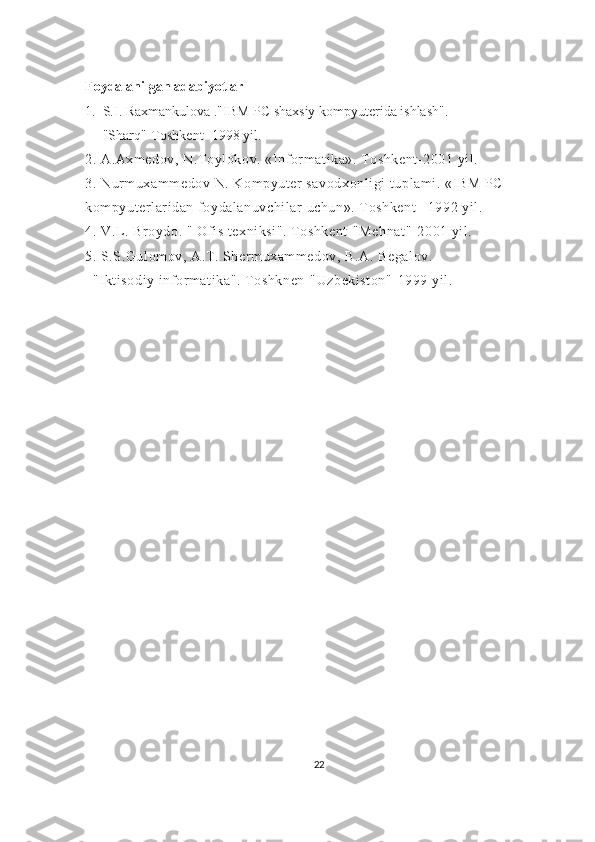 Foydalanilgan adabiyotlar
1.    S.I. Raxmankulova ."IBM PC shaxsiy kompyuterida ishlash".
          "Sharq"-Toshkent -1998 yil.
2. A.Axmedov, N.Toylokov. «Informatika». Toshkent-2001 yil.
3. Nurmuxammedov N. Kompyuter savodxonligi  tuplami. «IBM PC    
kompyuterlaridan foydalanuvchilar uchun». Toshkent  –1992 yil.
4. V.L. Broydo. " Ofis texniksi". Toshkent-"Mehnat"- 2001 yil.
5. S.S.Gulomov, A.T. Shermuxammedov, B.A. Begalov.
    "Iktisodiy informatika". Toshknen-"Uzbekiston"- 1999 yil.
22 