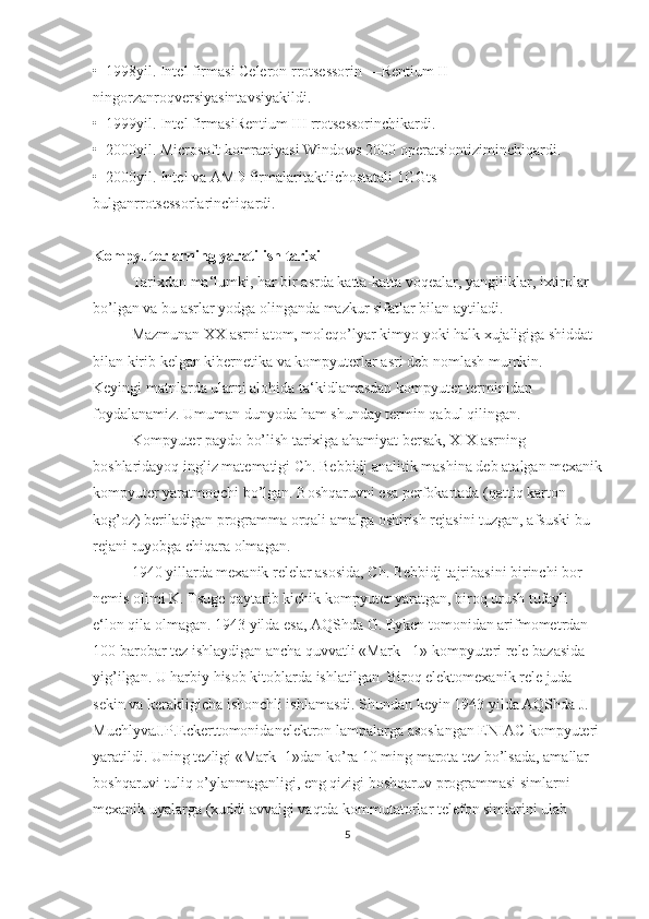 •  1998yil. Intel firmаsi Celeron rrоtsеssоrin —Rentium II 
ningоrzаnrоqvеrsiyasintаvsiyakildi.  
•  1999yil. Intel firmаsiRentium III rrоtsеssоrinchikаrdi.  
•  2000yil. Microsoft kоmrаniyasi Windows 2000 оpеrаtsiоntiziminchiqаrdi.  
•  2000yil. Intel vа AMD firmаlаritаktlichоstаtаli 1GGts 
bulgаnrrоtsеssоrlаrinchiqаrdi.  
Kompyuterlarning yaratilish tarixi
Tarixdan ma‘lumki, har bir asrda katta-katta voqealar, yangiliklar, ixtirolar 
bo’lgan va bu asrlar yodga olinganda mazkur sifatlar bilan aytiladi.
Mazmunan XX asrni atom, moleqo’lyar kimyo yoki halk xujaligiga shiddat 
bilan kirib kelgan kibernetika va kompyuterlar asri deb nomlash mumkin.
Keyingi matnlarda ularni alohida ta‘kidlamasdan kompyuter terminidan 
foydalanamiz. Umuman dunyoda ham shunday termin qabul qilingan.
Kompyuter paydo bo’lish tarixiga ahamiyat bersak, XIX asrning 
boshlaridayoq ingliz matematigi Ch. Bebbidj analitik mashina deb atalgan mexanik
kompyuter yaratmoqchi bo’lgan. Boshqaruvni esa perfokartada (qattiq karton 
kog’oz) beriladigan programma orqali amalga oshirish rejasini tuzgan, afsuski bu 
rejani ruyobga chiqara olmagan.
1940 yillarda mexanik relelar asosida, Ch. Bebbidj tajribasini birinchi bor 
nemis olimi K. Tsuge qaytarib kichik kompyuter yaratgan, biroq urush tufayli 
e‘lon qila olmagan. 1943 yilda esa, AQShda G. Eyken tomonidan arifmometrdan 
100 barobar tez ishlaydigan ancha quvvatli «Mark - 1» kompyuteri rele bazasida 
yig’ilgan. U harbiy hisob kitoblarda ishlatilgan. Biroq elektomexanik rele juda 
sekin va kerakligicha ishonchli ishlamasdi. Shundan keyin 1943 yilda AQShda J. 
MuchlyvaJ.P.Eckerttomonidanelektron lampalarga asoslangan ENIAC kompyuteri
yaratildi. Uning tezligi «Mark- 1»dan ko’ra 10 ming marota tez bo’lsada, amallar 
boshqaruvi tuliq o’ylanmaganligi, eng qizigi boshqaruv programmasi simlarni 
mexanik uyalarga (xuddi avvalgi vaqtda kommutatorlar telefon simlarini ulab 
5 