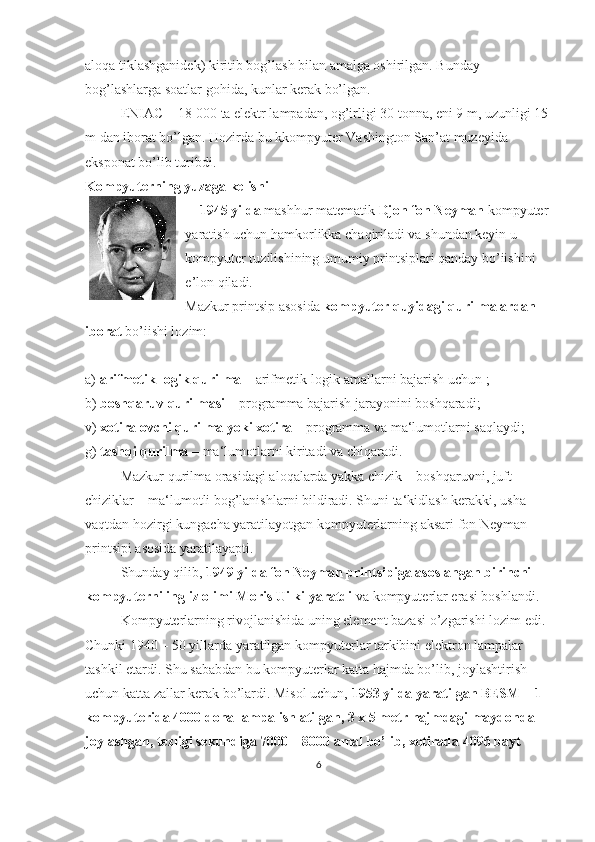 aloqa tiklashganidek) kiritib bog’lash bilan amalga oshirilgan. Bunday 
bog’lashlarga soatlar gohida, kunlar kerak bo’lgan.
ENIAC  - 18   000 ta elektr lampadan, og’irligi 30 tonna, eni 9 m, uzunligi 15 
m dan iborat bo’lgan. Hozirda bu kkompyuter Vashington San’at muzeyida 
eksponat bo’lib turibdi.
Kompyuterning yuzaga kelishi
1945 yilda  mashhur matematik  Djon fon Neyman  kompyuter 
yaratish uchun hamkorlikka chaqiriladi va shundan keyin u 
kompyuter tuzilishining umumiy printsiplari qanday bo’iishini 
e’lon qiladi.
Mazkur printsip asosida  kompyuter quyidagi qurilmalardan 
iborat  bo’iishi lozim:
a)  arifmetik-logik qurilma  – arifmetik-logik amallarni bajarish uchun ;
b)  boshqaruv qurilmasi  – programma bajarish jarayonini boshqaradi;
v)  xotiralovchi qurilma yoki xotira  – programma va ma‘lumotlarni saqlaydi;
g)  tashqi qurilma  – ma‘lumotlarni kiritadi va chiqaradi.
Mazkur qurilma orasidagi aloqalarda yakka chizik – boshqaruvni, juft 
chiziklar – ma‘lumotli bog’lanishlarni bildiradi. Shuni ta‘kidlash kerakki, usha 
vaqtdan hozirgi kungacha yaratilayotgan kompyuterlarning aksari fon Neyman 
printsipi asosida yaratilayapti.
Shunday qilib,  1949 yilda fon Neyman printsipiga asoslangan birinchi 
kompyuterni ingliz olimi Moris Uilki yaratdi  va kompyuterlar erasi boshlandi.
Kompyuterlarning rivojlanishida uning element bazasi  o’ zgarishi lozim edi. 
Chunki 1940 – 50 yillarda yaratilgan kompyuterlar tarkibini elektron lampalar 
tashkil etardi. Shu sababdan bu kompyuterlar katta hajmda bo’lib, joylashtirish 
uchun katta zallar kerak bo’lardi. Misol uchun,  1953 yilda yaratilgan BESM – 1 
kompyuterida 4000 dona lampa ishlatilgan, 3 x 5 metr hajmdagi maydonda 
joylashgan, tezligi sekundiga 7000 – 8000 amal bo’lib, xotirada 4096 bayt 
6 