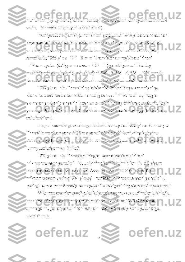 ma‘lumotni joylay olardi(Pentium turidagi hozirgi zamon kompyuterida operativ 
xotira – bir necha Gigabaytni tashkil qiladi).
Insoniyatda rivojlanishga intilish bo’lgani uchun  1948 yilda tranzistorlar 
paydo bo’ldi . Tranzistorlarni elektron lampalar o’rniga ishlatish mumkinligi 
aniqlangach, kompyuter qurilmalarida ham foydalanila boshlandi. Natijada, 
Amerikada,  1965 yilda PDP – 8 nomli tranzistorlar negizida birinchi 
minikompyuter (so’ngra mashxur PDP - 11) yaratilgan edi . Bunday 
mashinilarning analoglari (uxshashlari) ni SM – 3, SM – 4, SM – 1420 nomda 
Respublikamizning ko’pgina hisoblash markazlarida uchratish mumkin.
1959 yilda Intel firmasining ta‘sischisi Robert Noys kremniyning 
kichkina plastinasida tarnzistorlar bo'glash usulini ixtiro qilib, integral 
sxemalar yoki chiplar asrini boshlab berdi . Shunday chiplarga asoslanib, keyin 
yaratilgan kompyuterlar, shartli ravishda  uchinchi bosqich kompyuterlari  deb 
atala boshlandi.
Integral sxemalarga asoslangan birinchi kompyuter  1968 yilda Burroughs 
firmasi tomonidan yana AQShda yaratildi . Respublikamizning ko’pgina 
statistik organlardagi EC – 1055, 1060 turidagi kompyuterlar uchinchi bosqich 
kompyuterlariga misol bo’ladi. 
1970 yilda Intel firmasida integral sxema asosida birinchi 
mikroprotsessor yaratildi  – ki, u o’zining 3 sm li hajmi bilan ENIAC gigant 
mashinasidan ishchan va tezkor edi. Avvaliga Intel – 4004 (4 razryadli) 
mikroprotsessori , so’ng  1974 yildagi Intel 8080 mikroprotsessori yaratildi, u 
hozirgi kunda ham Shaxsiy kompyuter industriyasining standarti hisoblanadi .
Mikroprotsessorlar avvaliga kalkulyatorlar va maxsus qurilmalarda ishlatila 
boshlandi. Sungra esa kompyuterlar tarkibiga kiritildi va  1975 yilda keng 
ommaga muljallangan birinchi «Altair - 8800» Shaxsiy kompyuterlarga  
qiziqish ortdi.
7 